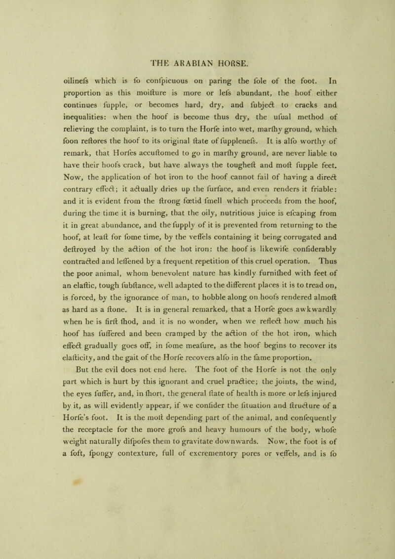 oilinefs which is fo conlpicuous on paring the foie of the foot. In proportion as this moillure is more or lefs abundant, the hoof either continues fupple, or becomes hard, dry, and fubjeA to cracks and inequalities: when the hoof is become thus dry, the ufual method of relieving the complaint, is to turn the Horfe into wet, marthy ground, which foon reftores the hoof to its original Rate of fupplenefs. It is alfo worthy of remark, that Horfes accuftomed to go in marfliy ground, are never liable to have their hoofs crack, but have always the tougheft and moft fupple feet. Now, the application of hot iron to the hoof cannot fail of having a direct contrary etFecR; it actually dries up the furface, and even renders it friable: and it is evident from the ftrong foetid fmell which proceeds from the hoof, during the time it is burning, that the oily, nutritious juice is efcaping from it in great abundance, and thefupply of it is prevented from returning to the hoof, at leaf! for fome time, by the veflels containing it being corrugated and deftroyed by the a<flion of the hot iron: the hoof is likewife contiderably contradled and lelfened by a frequent repetition of this cruel operation. Thus the poor animal, whom benevolent nature has kindly furnithed with feet of an elaftic, tough fubftance, well adapted to the ditFerent places it is to tread on, is forced, by the ignorance of man, to hobble along on hoofs rendered almoft as hard as a Rone. It is in general remarked, that a Horfe goes awkwardly w’hen he is firR Riod, and it is no wonder, w'hen we reflecR how^ much his hoof has fuffered and been cramped by the acRion of the hot iron, which efFe(R gradually goes oR”, in fome meafure, as the hoof begins to recover its elaRicity, and the gait of the Horfe recovers alfo in the fame proportion. But the evil does not end here. The foot of the Horfe is not the only part which is hurt by this ignorant and cruel practice; the Joints, the wind, the eyes fuRer, and, in fhort, the general Rate of health is more or lefs injured by it, as will evidently appear, if we conlider the lituation and RrucRure of a Horfe’s foot. It is the moR depending part of the animal, and confequently the receptacle for the more grofs and heavy humours of the body, whofe w eight naturally difpofes them to gravitate downwards. Now', the foot is of a foft, fpongy contexture, full of excrementory pores or veRels, and is fo