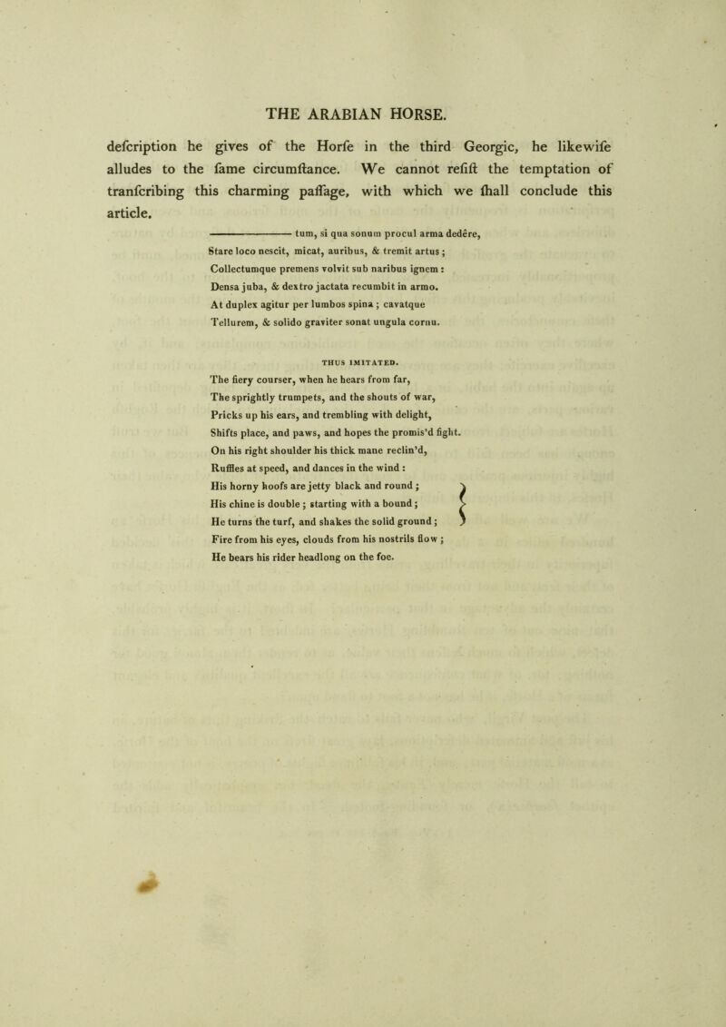 defcription he gives of the Horfe in the thirds Georgia, he likewife alludes to the fame circumftance. We cannot refift the temptation of tranfcribing this charming palTage, with which we lhall conclude this article. —— turn, si qua sonum procul arma dedere, Stare loco nescit, micat, auribus, & tremit artus ; Collectumque premens volvit sub naribus ignem : Densa juba, & dextro jactata recumbit in armo. At duplex agitur per lumbos spina ; cavatque Tellurem, & solido graviter sonat ungula cornu. THUS IMITATED. The fiery courser, when he hears from far, The sprightly trumpets, and the shouts of war. Pricks up his ears, and trembling with delight, Shifts place, and paws, and hopes the promis’d fight. On his right shoulder his thick mane reclin’d. Ruffles at speed, and dances in the wind : His horny hoofs are jetty black and round ; His chine is double; starting with a bound; He turns the turf, and shakes the solid ground; Fire from his eyes, clouds from his nostrils flow ; He bears his rider headlong on the foe.