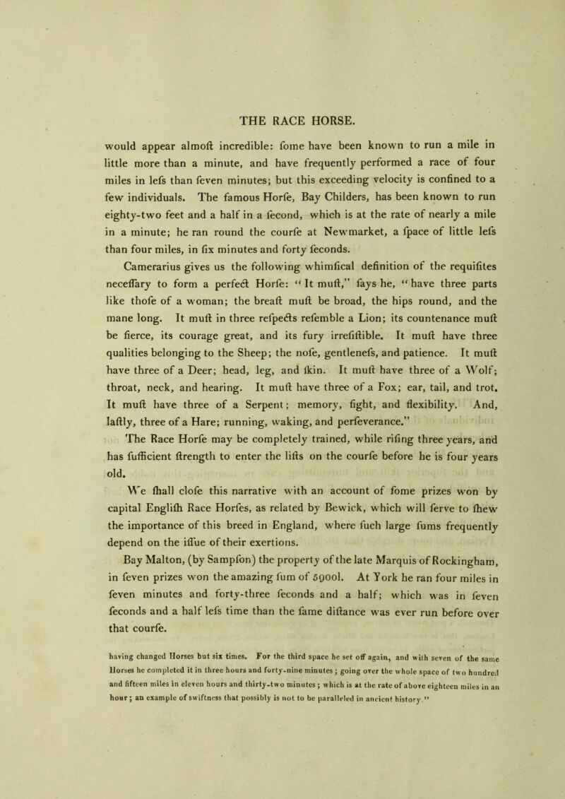 would appear almoft incredible: fome have been known to run a mile in little more than a minute, and have frequently performed a race of four miles in lefs than feven minutes; but this exceeding velocity is confined to a few individuals. The famous Horfe, Bay Childers, has been known to run eighty-two feet and a half in a fecond, which is at the rate of nearly a mile in a minute; he ran round the courfe at Newmarket, a tpace of little lefs than four miles, in fix minutes and forty feconds. Camerarius gives us the following whimfical definition of the requifites necelTary to form a perfect Horfe: “It muft,” fays he, “have three parts like thofe of a woman; the breaft muft be broad, the hips round, and the mane long. It muft in three refpecfts refemble a Lion; its countenance muft be fierce, its courage great, and its fury irrefiftible. It muft have three qualities belonging to the Sheep; the nofe, gentlenefs, and patience. It muft have three of a Deer; head, leg, and Ikin. It muft have three of a Wolf; throat, neck, and hearing. It muft have three of a Fox; ear, tail, and trot. It muft have three of a Serpent; memory, fight, and flexibility. And, laftly, three of a Hare; running, waking, and perfeverance.” The Race Horfe may be completely trained, while rifing three years, and has fufficient ftrength to enter the lifts on the courfe before he is four years old. We ftiall clofe this narrative with an account of fome prizes won by capital Englifli Race Horfes, as related by Bewick, which will ferve to fhew the importance of this breed in England, where fuch large fums frequently depend on the iflue of their exertions. Bay Malton, (by Sampfon) the property of the late Marquis of Rockingham, in feven prizes won the amazing fum of 5900I. At York he ran four miles in feven minutes and forty-three feconds and a half; which was in feven feconds and a half lefs time than the fame diftance was ever run before over that courfe. having changed Horses but six times. For the third space he set off again, and with seven of the same Horses he completed it in three hours and forty.nine minutes; going over the whole space of two hundred and fifteen miles in eleven hours and thirty-two minutes ; which is at the rate of above eighteen miles in an hour; an example of swiftness that possibly is not to be paralleled in ancient history.”