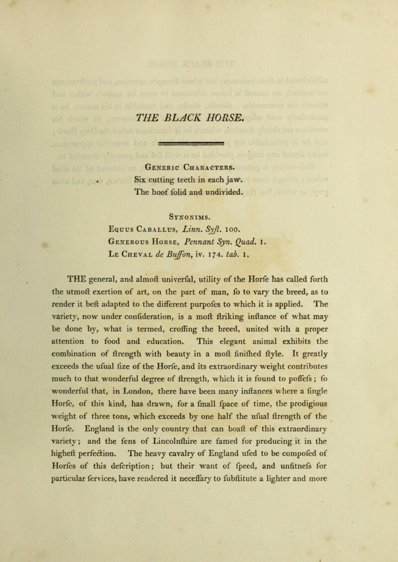 Generic Characters. . ^ Six cutting teeth in each jaw. The hoof folid and undivided. Synonims. Equus Caballus, Lin7i. Syjt. loo. Generous Horse, Pennant Syn. Quad. 1. Le Cheval de Buffon, iv. 174. tab, 1. t THE general, and almoft univerlal, utility of the Horfe has called forth the utmoft exertion of art, on the part of man, fo to vary the breed, as to render it bell adapted to the different purpofes to which it is applied. The variety, now under confideration, is a moft llriking inftance of what may be done by, what is termed, crofling the breed, united with a proper attention to food and education. This elegant animal exhibits the combination of llrength with beauty in a mod finifhed dyle. It greatly exceeds the ufual fize of the Horfe, and its extraordinary weight contributes much to that wonderful degree of llrength, which it is found to polfefs; fo wonderful that, in London, there have been many inllances where a llngle Horfe, of this kind, has drawn, for a fmall Ipace of time, the prodigious weight of three tons, which exceeds by one half the ufual llrength of the Horfe. England is the only country that can boafl of this extraordinary variety; and the fens of Lincolnlhire are famed for producing it in the highell perfection. The heavy cavalry of England ufed to be compofed of Horfes of this defcription; but their want of fpeed, and unfitnefs for particular fervices, have rendered it necelTary to fubllitute a lighter and more