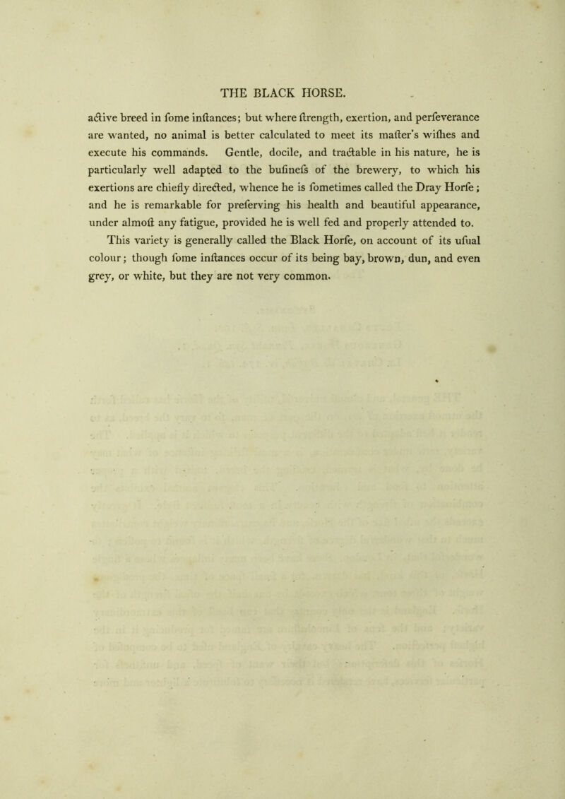 adive breed in fome inflances; but where Rrength, exertion, and perfeverance are w anted, no animal is better calculated to meet its mafter’s withes and execute his commands. Gentle, docile, and tratSlable in his nature, he is particularly well adapted to the bufinefs of the brewery, to which his exertions are chiefly direcfled, whence he is fometimes called the Dray Horfe; and he is remarkable for preferving his health and beautiful appearance, under almofl; any fatigue, provided he is well fed and properly attended to. This variety is generally called the Black Horfe, on account of its ufual colour; though fome inflances occur of its being bay, brown, dun, and even grey, or white, but they are not very common.