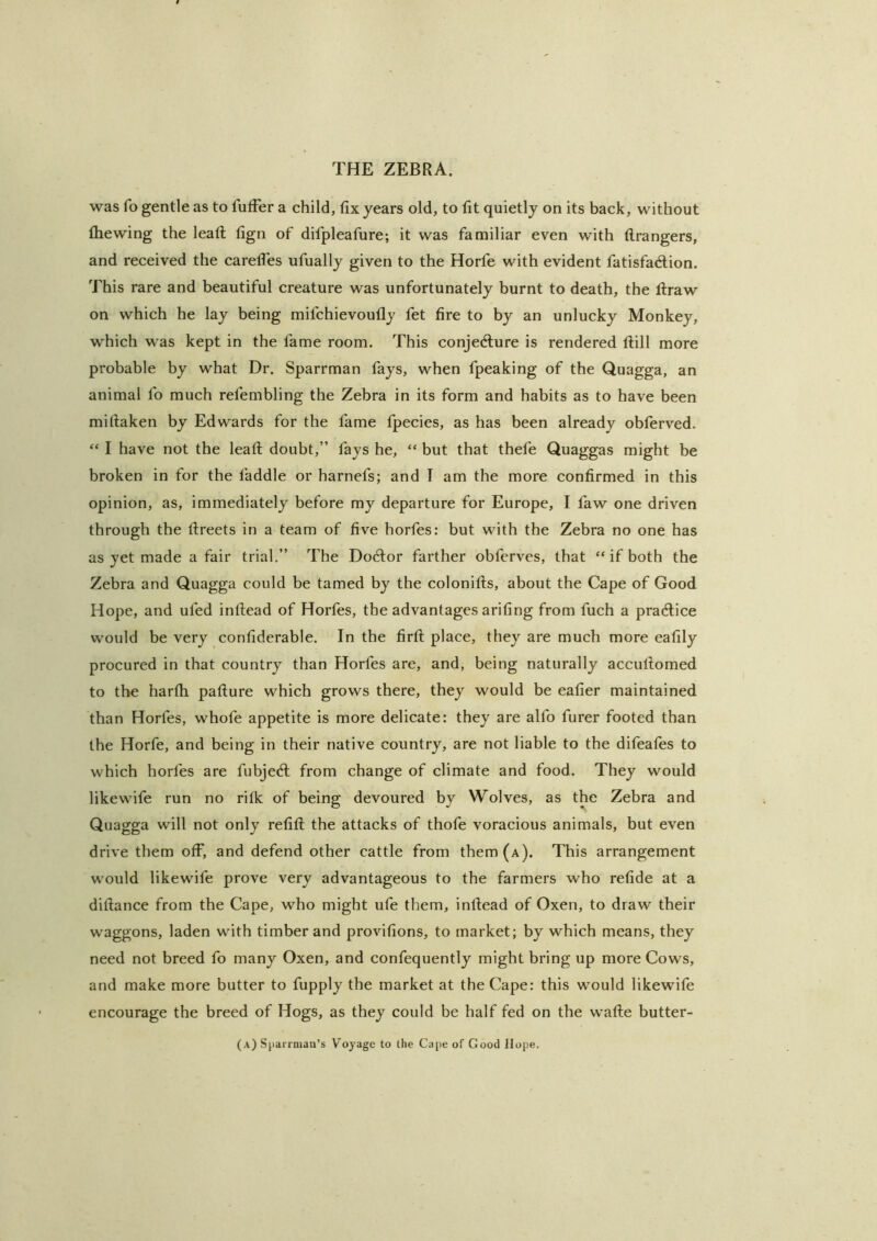 was fo gentle as to fufFer a child, fix years old, to lit quietly on its back, without (hewing the lead lign of difpleafure; it was familiar even with flrangers, and received the carelTes ufually given to the Horfe with evident fatisfadlion. This rare and beautiful creature was unfortunately burnt to death, the liraw on which he lay being mifchievoufly fet fire to by an unlucky Monkey, which was kept in the fame room. This conjedlure is rendered ftill more probable by what Dr. Sparrman fays, when fpeaking of the Quagga, an animal fo much refembling the Zebra in its form and habits as to have been miftaken by Edwards for the fame fpecies, as has been already obferved. “ I have not the leaf!; doubt,” fays he, “ but that thefe Quaggas might be broken in for the laddie or harnefs; and I am the more confirmed in this opinion, as, immediately before my departure for Europe, I faw one driven through the fireets in a team of five horfes: but with the Zebra no one has as yet made a fair trial,” The Doctor farther obferves, that “ if both the Zebra and Quagga could be tamed by the colonills, about the Cape of Good Hope, and ufed inftead of Horfes, the advantages ariling from fuch a pradlice would be very conliderable. In the firfl; place, they are much more eafily procured in that country than Horfes are, and, being naturally accufiorned to the harlh pafture which grows there, they would be ealier maintained than Horfes, whofe appetite is more delicate: they are alfo furer footed than the Horfe, and being in their native country, are not liable to the difeafes to which horfes are fubjed: from change of climate and food. They would likewife run no rilk of being devoured by Wolves, as the Zebra and Quagga will not only refill the attacks of thofe voracious animals, but even drive them off, and defend other cattle from them (a). This arrangement would likewife prove very advantageous to the farmers who relide at a dillance from the Cape, who might ufe them, inllead of Oxen, to draw their waggons, laden with timber and provilions, to market; by which means, they need not breed fo many Oxen, and confequently might bring up more Cows, and make more butter to fupply the market at the Cape: this would likewife encourage the breed of Hogs, as they could be half fed on the wade butter- (a) Sparrniaa’s Voyage to the Cape of Good Hope.