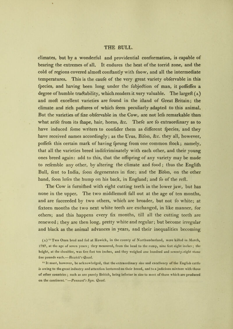 climates, but by a wonderful and providential conformation, is capable of bearing the extremes of all. It endures the heat of the torrid zone, and the cold of regions covered almoft conftantly with fnow, and all the intermediate temperatures. This is the caufe of the very great variety obfervable in this Ipecies, and having been long under the fubjeftion of man, it polTelTes a degree of humble tra6lability, which readers it very valuable. The largell (a) and moft excellent varieties are found in the ifland of Great Britain; the climate and rich paftures of which feem peculiarly adapted to this animal. But the varieties of fize obfervable in the Cow, are not lefs remarkable than what arile from its fliape, hair, horns, &c. Thefe are fo extraordinary as to have induced fome writers to conlider them as different Ipecies, and they have received names accordingly; as the Urus, Bifon, &c. they all, however, poffefs this certain mark of having fprung from one common flock; namely, that all the varieties breed indifcriminately with each other, and their young ones breed again: add to this, that the offspring of any variety may be made to refemble any other, by altering the climate and food; thus the Englifh Bull, fent to India, foon degenerates in fize; and the Bifon, on the other hand, foon lofes the hump on his back, in England; and fo of the reft. The Cow is furnifhed with eight cutting teeth in the lower jaw, but has none in the upper. The two middlemoft fall out at the age of ten months, and are fucceeded by two others, which are broader, but not fo white; at fixteen months the two next white teeth are exchanged, in like manner, for others; and this happens every fix months, till all the cutting teeth are renewed ; they are then long, pretty white and regular; but become irregular and black as the animal advances in years, and their inequalities becoming (a) “Two Oxen bred and fed at Howick, in the county of Northumberland, were killed in March, 1787, at the age of seven years; they measured, from the head to the rump, nine feet eight inches; the height, at the shoulder, was five feet ten inches, and they weighed one hundred and seventy.eight stone five pounds each.—Bewick's Quad. “ It must, however, be acknowledged, that the extraordinary size and excellency of the English cattle is owing to the great industry and attention bestowed on their breed, and to a judicious mixture with those of other countries ; such as arc purely British, being inferior in size to most of those which are produced on the continent.”—Pennant's Syn. Quad.