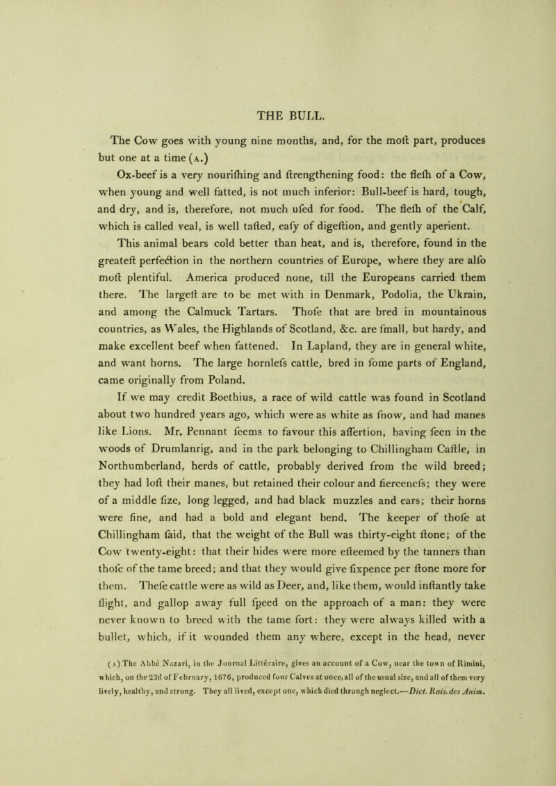 The Cow goes with young nine months, and, for the moll part, produces but one at a time (a.) Ox-beef is a very nourilhing and llrengthening food: the flelh of a Cow, when young and well fatted, is not much inferior: Bull-beef is hard, tough, t and dry, and is, therefore, not much ufed for food. The flelh of the Calf, which is called veal, is well tailed, ealy of digellion, and gently aperient. This animal bears cold better than heat, and is, therefore, found in the greatell perfedlion in the northern countries of Europe, where they are alfo moll plentiful. America produced none, till the Europeans carried them there. The largell are to be met with in Denmark, Podolia, the Ukrain, and among the Calmuck Tartars. Thofe that are bred in mountainous countries, as Wales, the Highlands of Scotland, &c. are fmall, but hardy, and make excellent beef when fattened. In Lapland, they are in general white, and want horns. The large hornlefs cattle, bred in fome parts of England, came originally from Poland. If we may credit Boethius, a race of wild cattle was found in Scotland about two hundred years ago, which were as white as fnow, and had manes like Lions. Mr. Pennant feems to favour this alTertion, having feen in the woods of Drumlanrig, and in the park belonging to Chillingham Callle, in Northumberland, herds of cattle, probably derived from the wild breed; they had lofl; their manes, but retained their colour and fiercenefs; they were of a middle fize, long legged, and had black muzzles and ears; their horns were fine, and had a bold and elegant bend. The keeper of thofe at Chillingham laid, that the weight of the Bull was thirty-eight Hone; of the Cow twenty-eight: that their hides were more elleemed by the tanners than thofe of the tame breed; and that they would give fixpence per Hone more for them. Thefe cattle were as wild as Deer, and, like them, would inllantly take flight, and gallop away full fpeed on the approach of a man: they were never known to breed with the tame fort: they were always killed with a bullet, which, if it wounded them any where, except in the head, never ( a) The Abbe Nazari, in the Journal Litferaire, gives an account of a Cow, near the town of Rimini, which, on the 23d of February, 1676, produced four Calves at once, all of the usual size, and all of them very lively, healthy, and strong. They all lived, except one, which died through neglect.—Diet. Rais.des Anim.