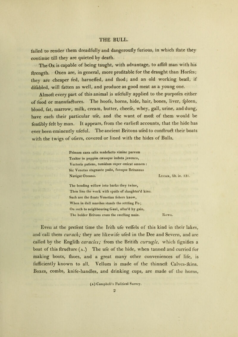 failed to render them dreadfully and dangeroully furious, in which ftate they continue till they are quieted by death. The Ox is capable of being taught, with advantage, to affift man with his ftrength. Oxen are, in general, more profitable for the draught than Horfes; they are cheaper fed, harnelTed, and fhod; and an old working bead, if difabled, will fatten as well, and produce as good meat as a young one. Almoft every part of this animal is ufefully applied to the purpofes either of food or manufadures. The hoofs, horns, hide, hair, bones, liver, fpleen, blood, fat, marrow, milk, cream, butter, cheefe, whey, gall, urine, and dung, have each their particular ufe, and the want of moft of them would be fenfibly felt by man. It appears, from the earlieft accounts, that the hide has ever been eminently ufeful. The ancient Britons ufed to conftrud their boats with the twigs of otiers, covered or lined with the hides of Bulls. Primum cana salix madefacto vimine parvum Texiter in puppim caesoque induta juvenco, Vectoris patiens, tumidum super emicat amnem : Sic Venetus stagnante pado, fusoque Britannus Navigat Oceano. Lucan, lib. iv. J31. The bending willow into barks they twine. Then line the work w ith spoils of slaughter’d kine. Such are the floats Venetian fishers know-, When in dull marshes stands the settling Po ; On such to neighbouring Gaul, allur’d by gain, The bolder Britons cross the swelling main. Rowe. Even at the prefent time the Irifh ufe vetlels of this kind in their lakes, and call them curach; they are likewife ufed in the Dee and Severn, and are called by the Englifh caracles; from the Britifli cwrwgle, which fignifies a boat of this flrucfture (a.) The ufe of the hide, when tanned and curried for making boots, fhoes, and a great many other conveniences of life, is fufficiently known to all. Vellum is made of the thinned: Calves-fkins. Boxes, combs, knife-handles, and drinking cups, are made of the horns. (a) Campbell’s Political Survey.