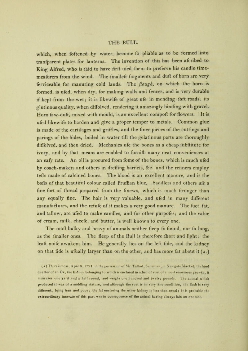 which, when foftened by water, become lb pliable as to be formed into tranfparent plates for lanterns. The invention of this has been afcribed to King Alfred, who is faid to have firft ufed them to preferve his candle time- meafurers from the wind. The fmalleft fragments and dull of horn are very ferviceable for manuring cold lands. The Jlough, on which the horn is formed, is ufed, when dry, for making walls and fences, and is very durable if kept from the wet; it is likewife of great ufe in mending foft roads, its glutinous quality, when diflblved, rendering it amazingly binding with gravel. Horn faw-dull, mixed with mould, is an excellent compoft for flowers. It is ufed likewife to harden and give a proper temper to metals. Common glue is made of the cartilages and griftles, and the finer pieces of the cuttings and parings of the hides, boiled in water till the gelatinous parts are thoroughly diflblved, and then dried. Mechanics ufe the bones as a cheap fubflitute for ivory, and by that means are enabled to furnifli many neat conveniences at an eafy rate. An oil is procured from fome of the bones, which is much ufed by coach-makers and others in drefling harnefs, &c. and the refiners emplov tefts made of calcined bones. The blood is an excellent manure, and is the bafis of that beautiful colour called Pruflian blue. Saddlers and others ufe a fine fort of thread prepared from the finews, which is much fironger than any equally fine. The hair is very valuable, and ufed in many different manufaAures, and the refufe of it makes a very good manure. The fuet, fat, and tallow, are ufed to make candles, and for other purpofes; and the value of cream, milk, cheefe, and butter, is well known to every one. T he mofl; bulky and heavy of animals neither fleep fo found, nor fo long, as the fmaller ones. The fleep of the Bull is therefore fhort and light: the Icafl noife awakens him. He generally lies on the left fide, and the kidney on that fide is ufually larger than on the other, and has more fat about it (a.) ( A ) Thi-re H now, Aprils, I7!)4, in the possession of .M r. Tal hot, S.ilesman, in N<’'v<;atc Market, file hind quarter of an Ox, the kidmiy belongini' to which is enclosed in a,bed of siiet of a most enormous growth, it measures one yard and a half round, and wciglis one hundred and twelve pounds. The animal which produced it was of a middling stature, and although the suet is in very fine condition, the flesh is very different, being lean and poor; the fat enclosing the other kidney is less than usual: it is probable the extraordinary increase of this part was in consequence of the animal having always lain on one side.