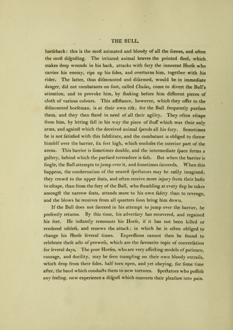 horieback: this is the moll animated and bloody of all the fcenes, and often the moft dilgufting. The irritated animal braves the pointed fteel, which makes deep wounds in his back, attacks with fury the innocent Horfe who carries his enemy, rips up his tides, and overturns him, together with his rider. The latter, thus difmounted and difarmed, would be in immediate danger, did not combatants on foot, called Chulos, come to divert the Bull’s attention, and to provoke him, by lhaking before him different pieces of cloth of various colours. This aflillance, however, which they offer to the difmounted horfeman, is at their own rilk; for the Bull frequently purfues them, and they then (land in need of all their agility. They often efcape from him, by letting fall in his way the piece of fluff which was their only arms, and againll which the deceived animal fpends all his fury. Sometimes he is not fatisfied with this fubflitute, and the combatant is obliged to throw himfelf over the barrier, fix feet high, which enclofes the interior part of the arena. This barrier is fometimes double, and the intermediate fpace forms a gallery, behind which the purfued torreadore is fafe. But when the barrier is fingle, the Bull attempts to jump over it, and fometimes fucceeds. When this happens, the contlernation of the nearetl fpe(ftators may be eafily imagined; they crowd to the upper feats, and often receive more injury from their hafle to efcape, than from the fury of the Bull, who Humbling at every flep he takes amongfl the narrow feats, attends more to his own fafety than to revenge, and the blows he receives from all quarters foon bring him down. If the Bull does not fucceed in his attempt to jump over the barrier, he prefently returns. By this time, his adverfary has recovered, and regained his feet. He inflantly remounts his Horfe, if it has not been killed or rendered ufelefs, and renews the attack; in which he is often obliged to change his Horfe feveral times. Expreffions cannot then be found to celebrate thefe acls of prowefs, which are the favourite topic of converfation for feveral days. The poor Horfes, who are very affedling models of patience, courage, and docility, may be feen trampling on their own bloody entrails, which drop from their tides, half torn open, and yet obeying, for fome time after, the hand which conduAs them to new tortures. Spectators who pofTefs any feeling, now experience a difgufl which converts their pleafure into pain.