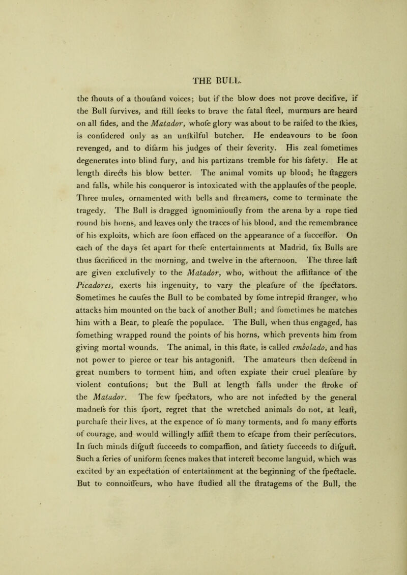 the ihouts of a thoufand voices; but if the blow does not prove decilive, if the Bull furvives, and ftill feeks to brave the fatal fteel, murmurs are heard on all tides, and the Matador, whofe glory was about to be raifed to the fkies, is contidered only as an unlkilful butcher. He endeavours to be foon revenged, and to difarm his judges of their feverity. His zeal fometimes degenerates into blind fury, and his partizans tremble for his fafety. He at length direds his blow better. The animal vomits up blood; he flaggers and falls, while his conqueror is intoxicated with the applaufes of the people. Three mules, ornamented with bells and flreamers, come to terminate the tragedy. The Bull is dragged ignominioufly from the arena by a rope tied round his horns, and leaves only the traces of his blood, and the remembrance of his exploits, which are foon effaced on the appearance of a fucceflbr. On each of the days fet apart for thefe entertainments at Madrid, fix Bulls are thus facrificed in the morning, and twelve in the afternoon. The three lafl are given exclufively to the Matador, who, without the afliflance of the Picadores, exerts his ingenuity, to vary the pleafure of the fpedators. Sometimes he caufes the Bull to be combated by fome intrepid ftranger, who attacks him mounted on the back of another Bull; and fometimes he matches him with a Bear, to pleafe the populace. The Bull, when thus engaged, has fomething wrapped round the points of his horns, which prevents him from giving mortal wounds. The animal, in this ftate, is called embolado, and has not power to pierce or tear his antagonifl. The amateurs then defcend in great numbers to torment him, and often expiate their cruel pleafure by violent contufions; but the Bull at length falls under the flroke of the Matador. The few fpedlators, who are not infecfled by the general madnefs for this fport, regret that the wretched animals do not, at leafl, purchafe their lives, at the expence of fo many torments, and fo many efforts of courage, and would willingly aflifl them to efcape from their perfecutors. In fuch minds difgufl fucceeds to compaffion, and fatiety fucceeds to difgufl. Such a feries of uniform fcenes makes that interefl become languid, which was excited by an expedation of entertainment at the beginning of the fpedacle. But to connoilfeurs, who have fludied all the flratagems of the Bull, the