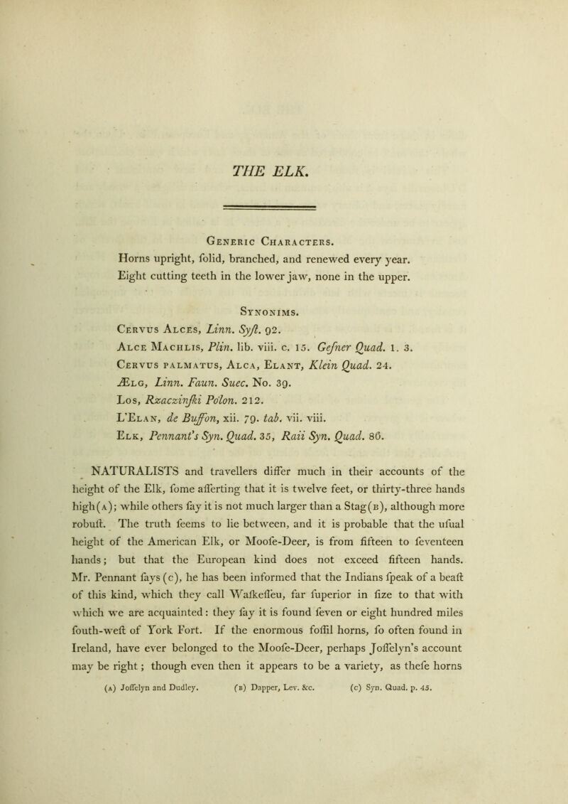 THE ELK. Generic Characters. Horns upright, folid, branched, and renewed every year. Eight cutting teeth in the lower jaw, none in the upper. Synonims. Cervus Alces, Linn. Sy/l. 92. Alce Machlis, Plin. lib. viii. c. 15. Gefner Quad. 1. 3. Cervus palmatus, Alca, Elant, Klein Quad. 24. AElg, Linn. Faun. Suec, No. 39. Los, Kzaczinjki Pdlon. 212. L’Elan, de Bvffon, xii. 79. tab. vii. viii. Elk, Pennant's Syn. Quad. 35, Raii Syn, Quad. 86. NATURALISTS and travellers differ much in their accounts of the height of the Elk, fome afferting that it is twelve feet, or thirty-three hands high (a); while others fay it is not much larger than a Stag(B), although more robull. The truth feems to lie between, and it is probable that the ufual height of the American Elk, or Moofe-Deer, is from fifteen to feventeen hands; but that the European kind does not exceed fifteen hands. Mr. Pennant fays (c), he has been informed that the Indians fpeak of a beaft of this kind, which they call Wafkelleu, far fuperior in fize to that with which we are acquainted: they fay it is found feven or eight hundred miles fouth-wefl of York Fort. If the enormous foflil horns, fo often found in Ireland, have ever belonged to the Moofe-Deer, perhaps Joffelyn’s account may be right; though even then it appears to be a variety, as thefe horns (a) Joffdyn and Dudley. (b) Dapper, Lev. &c. (c) Syn, Quad, p. 45.