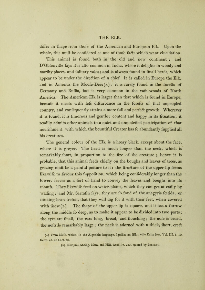 differ in lliape from tliofe of the American and European Elk. Upon the whole, this mull be conhdered as one of thole fadls which want elucidation. This animal is found both in the old and new continent ; and D’Obfonville fays it is alfo common in India, where it delights in woody and marlhy places, and folitary vales; and is always found in fmall herds, which appear to be under the direction of a chief. It is called in Europe the Elk, and in America the Moofe-Deer(A) ; it is rarely found in the forells of Germany and Rulfia, but is very common in the vail woods of North America. The American Elk is larger than that which is found in Europe, becaule it meets with lefs dillurbance in the forefts of that unpeopled country, and confequently attains a more full and perfeft growth. Wherever it is found, it is timorous and gentle: content and happy in its lituation, it readily admits other animals to a quiet and unmolelled participation of that nourilhment, with which the bountiful Creator has fo abundantly fupplied all his creatures. The general colour of the Elk is a hoary black, except about the face, where it is greyer. The head is much longer than the neck, which is remarkably Ihort, in proportion to the lize of the creature ; hence it is probable, that this animal feeds chiefly on the boughs and leaves of trees, as grazing mull be a painful pollure to it: the llrudlure of the upper lip feems likewife to favour this fuppolition, which being conliderably longer than the lower, ferves as a fort of hand to convey the leaves and boughs into its mouth. They likewife feed on water-plants, which they can get at ealily by wading; and Mr. Sarralin fays, they are fo fond of the anagyris foetida, or llinking bean-trefoil, that they will dig for it with their feet, when covered with fnow(B). The lhape of the upper lip is fquare, and it has a furrow along the middle fo deep, as to make it appear to be divided into two parts; the eyes are fmall, the ears long, broad, and flouching ; the nofe is broad, the nollrils remarkably large; the neck is adorned with a thick, Ihort, ered (a) From Mnfu, which, in the Algonkin language, fignifies an Elk} vide Kalm iter. Vol. III. 5. 10. Germ. ed. de Laft. 73. (b) Martyn’s Abridg. Mem. and Hift. Acad. iv. 253. quoted by Pennant.