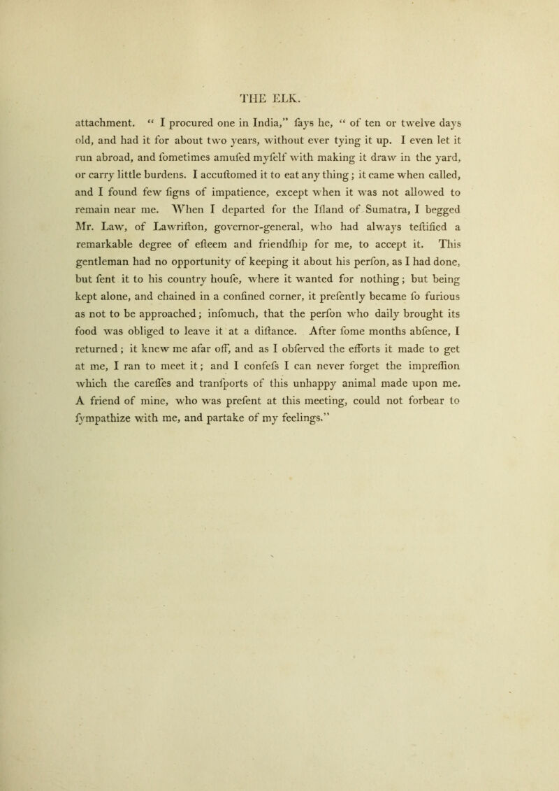 attachment, “ I procured one in India/’ fays he, “ of ten or twelve days old, and had it for about two years, without ever tying it up. I even let it run abroad, and fometimes amufed myfelf with making it draw in the yard, or carry little burdens. I accullomed it to eat any thing; it came when called, and I found few ligns of impatience, except when it was not allowed to remain near me. When I departed for the Ifland of Sumatra, I begged IMr. Law, of Lawriflon, governor-general, who had always tellilied a remarkable degree of efteem and frienddiip for me, to accept it. This gentleman had no opportunity of keeping it about his perfon, as I had done, but fent it to his country houfe, where it wanted for nothing; but being kept alone, and chained in a confined corner, it prefently became fo furious as not to be approached; infomuch, that the perfon who daily brought its food was obliged to leave it at a diftance. After fome months abfence, I returned; it knew me afar off, and as I obferved the efforts it made to get at me, I ran to meet it; and I confefs I can never forget the impreflion which the careffes and tranfports of this unhappy animal made upon me. A friend of mine, who was prefent at this meeting, could not forbear to fympathize with me, and partake of my feelings.”