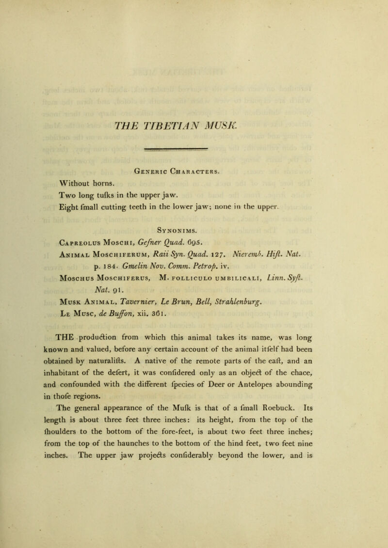 THE TIBETIAN MUSK Generic Characters. Without horns. Two long tulks in the upper jaw. Eight fmall cutting teeth in the lower jaw; none in the upper. Synonims. Capreolus Moschi, Gefner Quad. 695. Animal Moschiferum, Raii Syn. Quad. 127. Nieremh. Hijt. Nat. p. 184. Gmelin Nov. Comm. Petr op. iv. Moschus Moschiferus, M. folliculo uMBiLicALi, Liun. Syfl. Nat. 91. Musk Animal, Tavernier, Le Brun, Bell, Strahlenburg. Le Muse, de Buffon, xii. 361. THE .production from which this animal takes its name, was long known and valued, before any certain account of the animal itfelf had been obtained by naturalifts. A native of the remote parts of the eaft, and an inhabitant of the defert, it was confidered only as an object of the chace, and confounded with the different fpecies of Deer or Antelopes abounding in thofe regions. The general appearance of the Mufk is that of a fmall Roebuck. Its length is about three feet three inches: its height, from the top of the fhoulders to the bottom of the fore-feet, is about two feet three inches; from the top of the haunches to the bottom of the hind feet, two feet nine inches. The upper jaw projects confiderably beyond the lower, and is