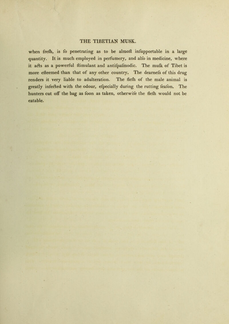 when frelh, is fo penetrating as to be alraoft infupportable in a large quantity. It is much employed in perfumery, and alfo in medicine, where it afts as a powerful llimulant and antifpafmodic. The mulk of Tibet is more efteemed than that of any other country. The dearnefs of this drug renders it very liable to adulteration. The flefh of the male animal is greatly infeAed with the odour, efpecially during the rutting feafon. The hunters cut off the bag as foon as taken, otherwife the flefti would not be eatable.