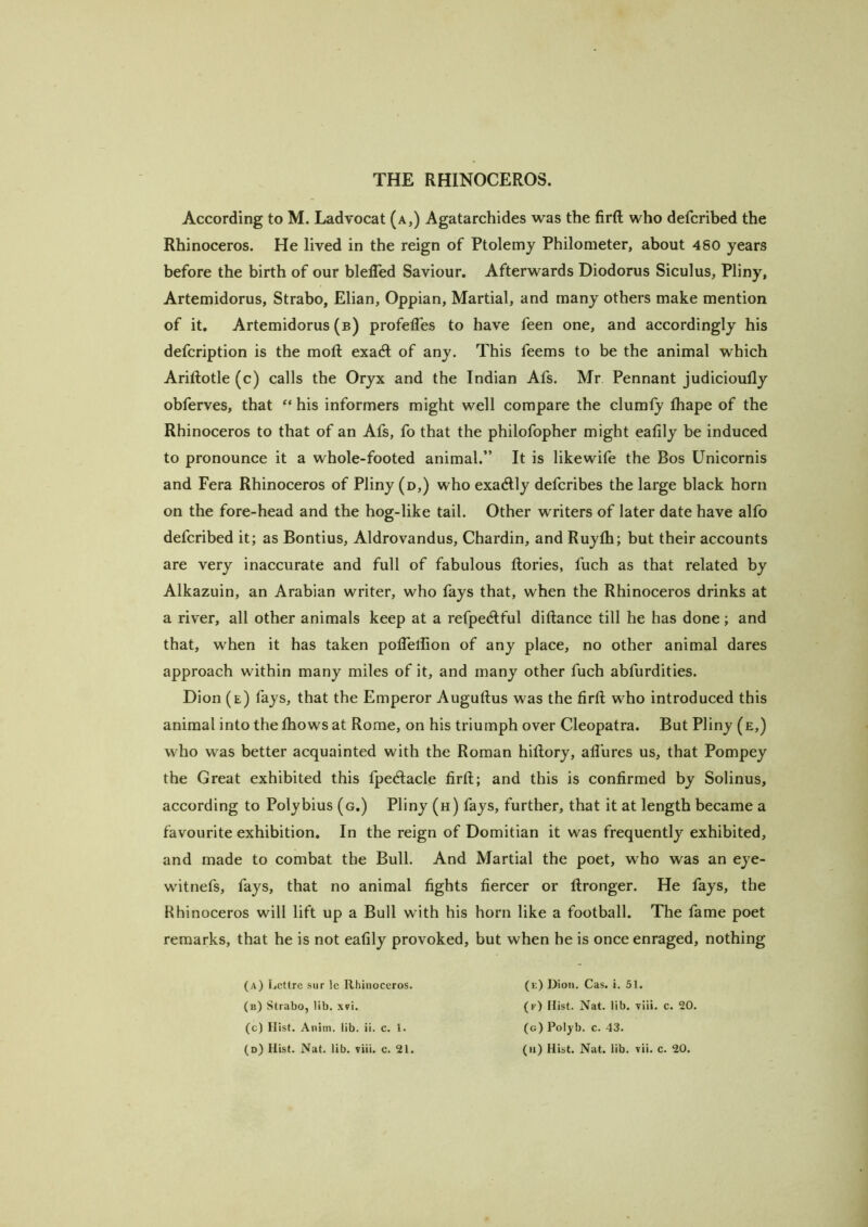 According to M. Ladvocat (a,) Agatarchides was the firft who defcribed the Rhinoceros. He lived in the reign of Ptolemy Philometer, about 480 years before the birth of our blelTed Saviour. Afterwards Diodorus Siculus, Pliny, Artemidorus, Strabo, Elian, Oppian, Martial, and many others make mention of it, Artemidorus (b) profefles to have feen one, and accordingly his defcription is the moft exadl of any. This feems to be the animal which Ariftotle (c) calls the Oryx and the Indian Afs. Mr Pennant judicioufly obferves, that “ his informers might well compare the clumfy lhape of the Rhinoceros to that of an Afs, fo that the philofopher might eafily be induced to pronounce it a whole-footed animal.” It is likewife the Bos Unicornis and Fera Rhinoceros of Pliny (d,) who exactly defcribes the large black horn on the fore-head and the hog-like tail. Other writers of later date have alfo defcribed it; as Bontius, Aldrovandus, Chardin, and Ruyfh; but their accounts are very inaccurate and full of fabulous ftories, fuch as that related by Alkazuin, an Arabian writer, who fays that, when the Rhinoceros drinks at a river, all other animals keep at a refpedlful diftance till he has done; and that, when it has taken polTeliion of any place, no other animal dares approach within many miles of it, and many other fuch abfurdities. Dion (e) fays, that the Emperor Auguftus was the firft who introduced this animal into the Ihows at Rome, on his triumph over Cleopatra. But Pliny (e,) who was better acquainted with the Roman hiftory, afl’ures us, that Pompey the Great exhibited this fpe<ftacle firft; and this is confirmed by Solinus, according to Polybius (g.) Pliny (h) fays, further, that it at length became a favourite exhibition. In the reign of Domitian it was frequently exhibited, and made to combat the Bull. And Martial the poet, who was an eye- w'itnefs, fays, that no animal fights fiercer or ftronger. He fays, the Rhinoceros will lift up a Bull with his horn like a football. The fame poet remarks, that he is not eafily provoked, but when he is once enraged, nothing (a) Lcttrc sur le Rhinoceros. (b) Strabo, lib. xvi. (c) Hist. Anim. lib. ii. c. 1. (e) Dion. Cas. i. 51. (f) Hist. Nat. lib. viii. c. 20. (g) Polyb. c. 43.