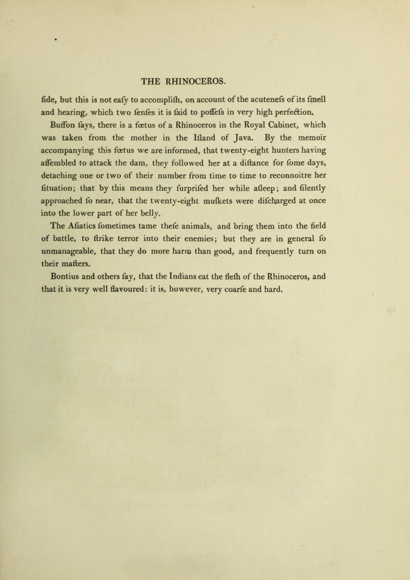 fide, but this is not eafj to accomplifh, on account of the acutenefs of its fmell and hearing, which two fenfes it is faid to poffefs in very high perfeftion, Buffon fays, there is a foetus of a Rhinoceros in the Royal Cabinet, which was taken from the mother in the Ifland of Java. By the memoir accompanying this foetus we are informed, that twenty-eight hunters having alTembled to attack the dam, they followed her at a diftance for fome days, detaching one or two of their number from time to time to reconnoitre her fituation; that by this means they furprifed her while afleep; and filently approached fo near, that the twenty-eight mufkets were difcharged at once into the lower part of her belly. The Afiatics fometimes tame thefe animals, and bring them into the field of battle, to ftrike terror into their enemies; but they are in general fo unmanageable, that they do more harm than good, and frequently turn on their mailers. Bontius and others fay, that the Indians eat the flefh of the Rhinoceros, and that it is very well flavoured: it is, however, very coarfe and hard.