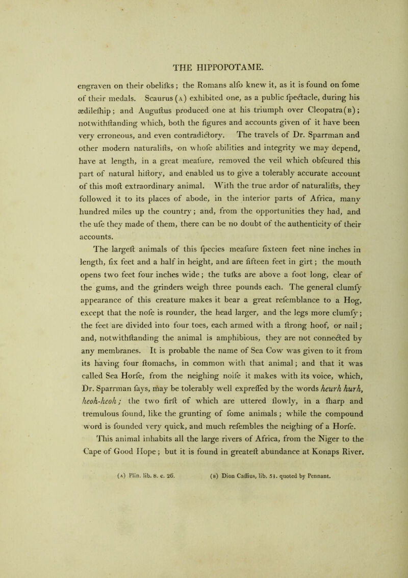 engraven on their obelifks ; the Romans alfo knew it, as it is found on fome of their medals. Scaurus (a) exhibited one, as a public fpedaele, during his asdilelhip; and Augullus produced one at his triumph over Cleopatra(b) ; notwithftanding whieh, both the figures and aecounts given of it have been very erroneous, and even contradidlory. The travels of Dr. Sparrman and other modern naturalifts, -on whofe abilities and integrity we may depend, have at length, in a great meafure, removed the veil which obfcured this part of natural hiftory, and enabled us to give a tolerably accurate account of this mod: extraordinary animal. With the true ardor of naturalids, they followed it to its places of abode, in the interior parts of Africa, many hundred miles up the country; and, from the opportunities they had, and the ufe they made of them, there can be no doubt of the authenticity of their accounts. The larged animals of this fpecies meafure fixteen feet nine inches in length, fix feet and a half in height, and are dfteen feet in girt; the mouth opens two feet four inches wide; the tufks are above a foot long, clear of the gums, and the grinders weigh three pounds each. The general clumfy appearance of this creature makes it bear a great refemblance to a Hog, except that the nofe is rounder, the head larger, and the legs more clumly; the feet are divided into four toes, each armed with a drong hoof, or nail; and, notwithdanding the animal is amphibious, they are not connected by any membranes. It is probable the name of Sea Cow was given to it from its having four domachs, in common with that animal; and that it was called Sea Horfe, from the neighing noife it makes with its voice, which. Dr. Sparrman fays, rhay be tolerably well expreded by the words heurh hurh, heoh-heoh; the two fird of which are uttered flowly, in a lharp and tremulous found, like the grunting of fome animals ; while the compound word is founded very quick, and much refembles the neighing of a Horfe. This animal inhabits all the large rivers of Africa, from the Niger to the Cape of Good Hope; but it is found in greated abundance at Konaps River. (a) Plin. lib. 8. c. 26. (b) Dion Caflius, lib. 51. quoted by Pennant.