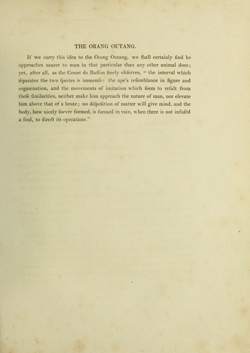 If we carry this idea to the Orang Outang, we Riall certainly find he approaches nearer to man in that particular than any other animal does; vet, after all, as the Count de Bufibn finely obferves, “ the interval which feparates the two fpecies is immenfe: the ape’s refemblance in figure and organization, and the movements of imitation which feem to refult from thefe fimilarities, neither make him approach the nature of man, nor elevate him above that of a brute; no dilpofition of matter will give mind, and the body, how nicely Ibcver formed, is formed in vaim when there is not infufed a foul, to direft its operations,”