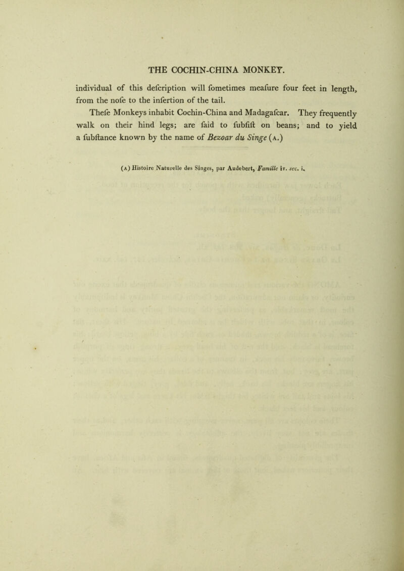 individual of this defcription will fometimes meafure four feet in length, from the nofe to the infertion of the tail. Thefe Monkeys inhabit Cochin-China and Madagafcar. They frequently walk on their hind legs; are faid to fubtift on beans; and to yield a fubftance known by the name of Bezoar du Singe (a.)