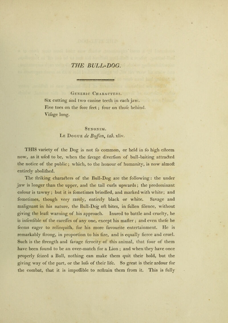 THE BULL-DOG. Generic Characters. Six cutting and two canine teeth in each jaw. Five toes on the fore feet; four on thofe beliind. Vifage long. Synonim. Le Dogue de Buffon^ tab. xliv. THIS variety of the Dog is not fo common, or held in fo high elleem now, as it ufed to be, when the favage divertion of bull-baiting attradled the notice of the public ; which, to the honour of humanity, is now almoft entirely aboliflied. The tlriking chara(flers of the Bull-Dog are the following: the under jaw is longer than the upper, and the tail curls upwards; the predominant colour is tawny; but it is fometimes brindled, and marked with white; and fometimes, though very rarely, entirely black or white. Savage and malignant in his nature, the Bull-Dog oft bites, in fullen filence, without giving the lead warning of,his approach. Inured to battle and cruelty, he is infenfible of the careifes of any one, except his matter ; and even thefe he feems eager to relinquitli, for his more favourite entertainment. He is remarkably ttrong, in proportion to his tize, and is equally fierce and cruel. Such is the ttrength and favage ferocity of this animal, that four of them have been found to be an over-match for a Lion ; and when they have once properly feized a Bull, nothing can make them quit their hold, but the giving way of the part, or the lofs of their life. So great is their ardour for the combat, that it is impotlible to retlrain them from it. This is fully