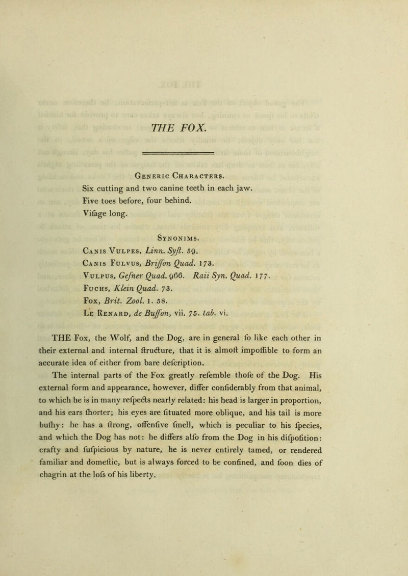 THE FOX, Generic Characters. Six cutting and two canine teeth in each jaw. Five toes before, four behind. Vilage long. Synonims. Canis Vulpes, Linn. Syji. sg. Canis Fulvus, Brijfon Quad. 173. Yvi.'pvs, Gefner Quad.^QQ. Raii Syn. Quad. 177. Fuchs, Klein Quad. 73. Fox, Brit. Zool. 1. 58. Le Renard, de Buffon, vii. 75. tab. vi. THE Fox, the Wolf, and the Dog, are in general fo like each other in their external and internal ftru(fture, that it is almoft impoflible to form an accurate idea of either from bare defcription. The internal parts of the Fox greatly refemble thofe of the Dog. His external form and appearance, however, differ confiderably from that animal, to which he is in many refpeds nearly related: his head is larger in proportion, and his ears fhorter; his eyes are fituated more oblique, and his tail is more bufhy: he has a ftrong, offenfive fmell, which is peculiar to his Ipecies, and which the Dog has not: he differs alfo from the Dog in his difpolition: crafty and fufpicious by nature,, he is never entirely tamed, or rendered familiar and domeflic, but is always forced to be confined, and foon dies of chagrin at the lofs of his liberty.