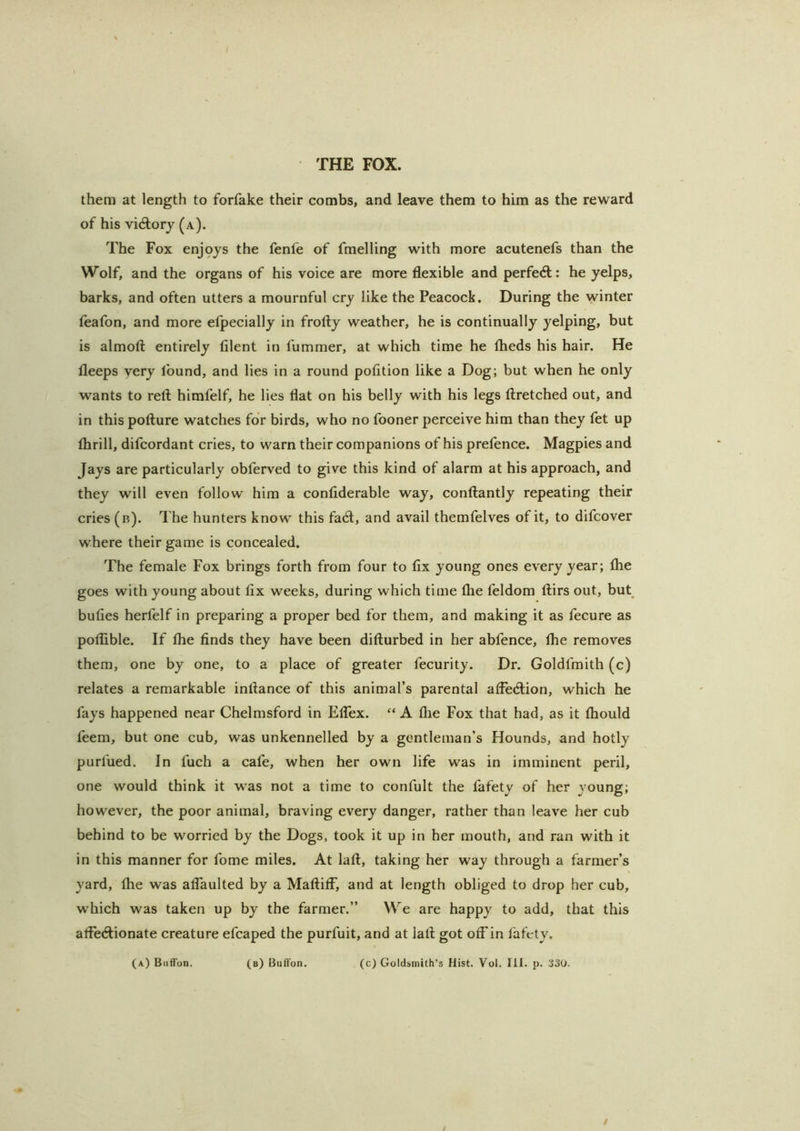them at length to forfake their combs, and leave them to him as the reward of his vi6lorj (a). The Fox enj‘9ys the fenfe of fmelling with more acutenefs than the Wolf, and the organs of his voice are more flexible and perfect: he yelps, barks, and often utters a mournful cry like the Peacock. During the winter feafon, and more elpecially in frofly weather, he is continually yelping, but is almofl: entirely filent in fummer, at which time he flieds his hair. He fleeps very found, and lies in a round pofltion like a Dog; but when he only wants to reft himfelf, he lies flat on his belly with his legs ftretched out, and in this pofture watches for birds, who no fooner perceive him than they fet up Ihrill, difcordant cries, to warn their companions of his prefence. Magpies and Jays are particularly obferved to give this kind of alarm at his approach, and they will even follow him a conflderable way, conftantly repeating their cries (b). The hunters know this facft, and avail themfelves of it, to difcover where their game is concealed. The female Fox brings forth from four to fix young ones every year; Ihe goes with young about fix weeks, during which time file feldom ftirs out, but bufies herfelf in preparing a proper bed for them, and making it as fecure as poflible. If fhe finds they have been difturbed in her abfence, fhe removes them, one by one, to a place of greater fecurity. Dr. Goldfmith (c) relates a remarkable inftance of this animal’s parental alFecftion, which he fays happened near Chelmsford in ElTex. “ A file Fox that had, as it fbould feem, but one cub, was unkennelled by a gentleman’s Hounds, and hotly purfued. In fuch a cafe, when her own life was in imminent peril, one would think it was not a time to confult the fafety of her young; however, the poor animal, braving every danger, rather than leave her cub behind to be worried by the Dogs, took it up in her mouth, and ran with it in this manner for fome miles. At laft, taking her way through a farmer’s yard, ftie was alTauIted by a MaftifF, and at length obliged to drop her cub, which was taken up by the farmer.” We are happy to add, that this afte<ftionate creature efcaped the purfuit, and at laft got otFin fafety. (a) BufTon. (b) Bufi'un. (c) Goldsmith’s Hist. Vol. III. p. 330. /