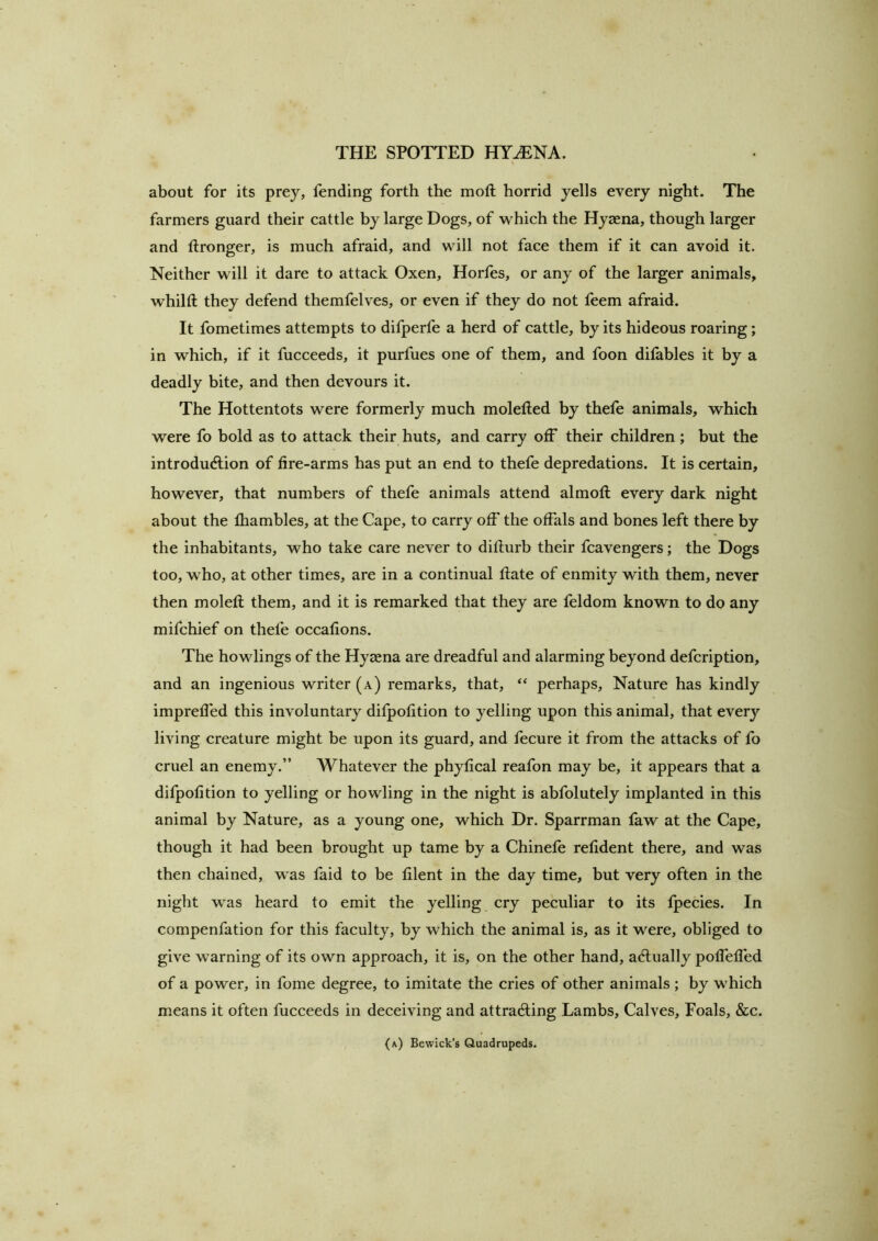 about for its prey, fending forth the moft horrid yells every night. The farmers guard their cattle by large Dogs, of -which the Hyaena, though larger and tlronger, is much afraid, and will not face them if it can avoid it. Neither will it dare to attack Oxen, Horfes, or any of the larger animals, whilft they defend themfelves, or even if they do not feem afraid. It fometimes attempts to difperfe a herd of cattle, by its hideous roaring; in which, if it fucceeds, it purfues one of them, and foon ditables it by a deadly bite, and then devours it. The Hottentots were formerly much moletled by thefe animals, which were fo bold as to attack their huts, and carry off their children ; but the introduAion of fire-arms has put an end to thefe depredations. It is certain, however, that numbers of thefe animals attend almofl; every dark night about the fliambles, at the Cape, to carry off the offals and bones left there by the inhabitants, who take care never to difturb their fcavengers; the Dogs too, who, at other times, are in a continual flate of enmity with them, never then molefl them, and it is remarked that they are feldom known to do any mifchief on thefe occafions. The bowlings of the Hyccna are dreadful and alarming beyond defcription, and an ingenious writer (a) remarks, that, “ perhaps. Nature has kindly imprefled this involuntary difpofition to yelling upon this animal, that every living creature might be upon its guard, and fecure it from the attacks of fo cruel an enemy.” AVhatever the phyfical reafon may be, it appears that a difpofition to yelling or howling in the night is abfolutely implanted in this animal by Nature, as a young one, which Dr. Sparrman faw at the Cape, though it had been brought up tame by a Chinefe refident there, and was then chained, was faid to be filent in the day time, but very often in the night was heard to emit the yelling cry peculiar to its Ipecies. In compenfation for this faculty, by which the animal is, as it were, obliged to give warning of its own approach, it is, on the other hand, actually polfelfed of a power, in fome degree, to imitate the cries of other animals ; by which means it often fucceeds in deceiving and attracting Lambs, Calves, Foals, &c. (a) Bewick’s Quadrupeds.
