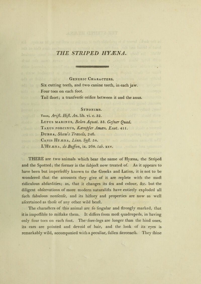 THE STRIPED HYMNA. Generic Characters. Six cutting teeth, and two canine teeth, in each jaw. Four toes on each foot. Tail Ihort; a tranfverfe orifice between it and the anus. Synonims. Ariji. Hiji, An. lib. vi. c. 32. Lupus marinus, Belon Aquat. 33. Gefner Quad. Taxus porcinus, Kxw.pfcr AmcRn. Exot. 4ii. Dub HA, Shaw’s Travels, 240. Canis Hy^na, Linn. Syjt. 58. L’HyjEna, de Bvffon, ix. 208. tab. xxv. THERE are two animals which bear the name of Hyaena, the Striped and the Spotted; the former is the fubjed; now treated of. As it appears to have been but imperfedly known to the Greeks and Latins, it is not to be wondered that the accounts they give of it are replete with the mofl: ridiculous abfurdities; as, that it changes its lex and colour, &c. but the diligent obfervations of more modern naturalills have entirely exploded all fuch fabulous nonfenfe, and its hifiory and properties are now as well afcertained as thofe of any other wild bead:. The charaders of this animal are fo lingular and llrongly marked, that it is impollible to millake them. It dilfers from moll quadrupeds, in having only four toes on each foot. The' fore-legs are longer than the hind ones, its ears are pointed and devoid of hair, and the look of its eyes is remarkably wild, accompanied with a peculiar, fullen fiercenefs. They Ihine