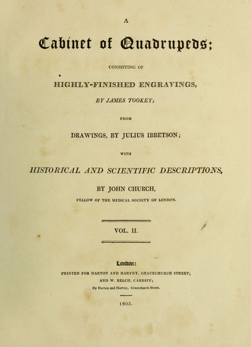 Caliinet of d^uatirupeosi CONSISTING OF HIGHI,Y=]FINISHJED ENGK.AVINGS, BY JAMES TOOKEY; FROM DRAWINGS, BY JULIUS IBBETSON; WITH HISTORICAL AND SCIENTIFIC DESCRIPTIONS, BY JOHN CHURCH, FELLOW OF THE MEDICAL SOCIETY OF LONDON^ I VOL. II. Lontion: PRINTED FOR DARTON AND HARVEY, GRACECHURCH STREET; AND W. BELCH, CARDIFF; Bj Darton and Harvey, Gracechiu'ch Street. 1805.