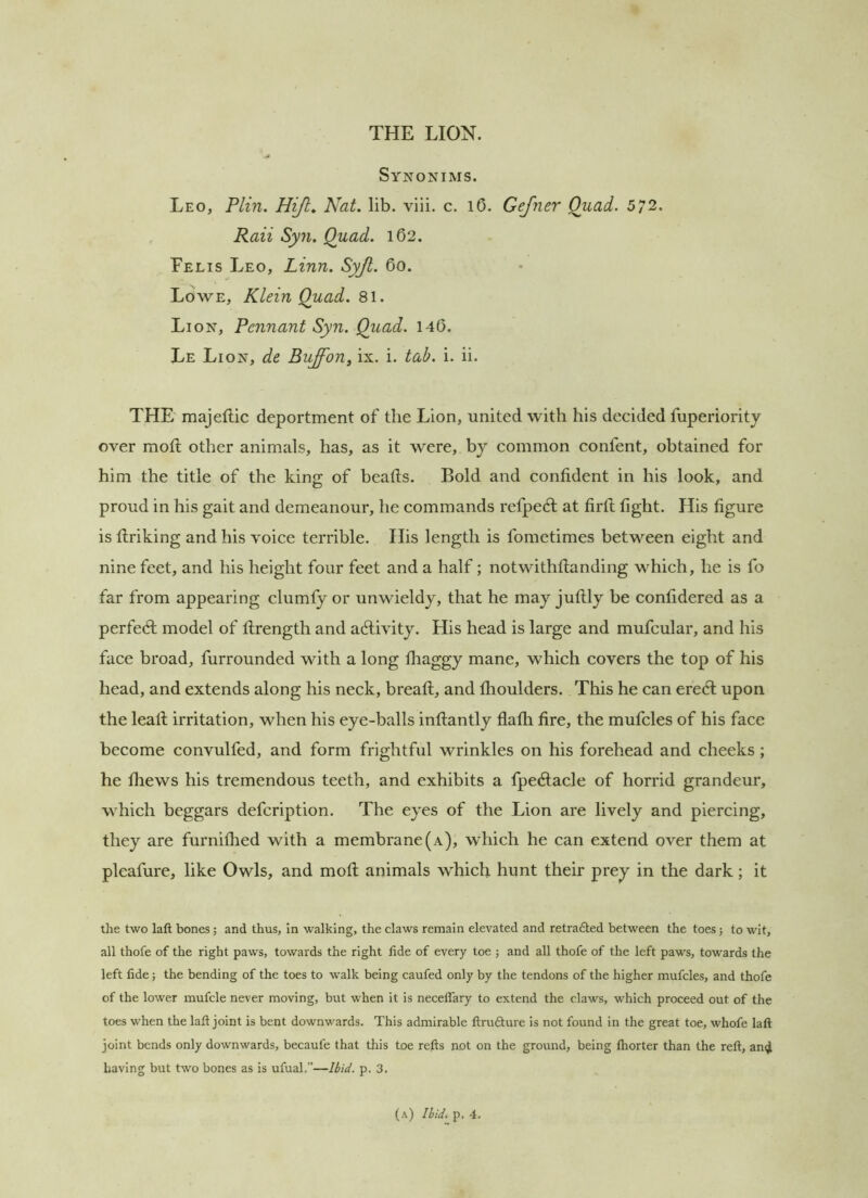 Synonims. Leo, Plin. Hijl, Nat. lib. viii. c. l6. Gejner Quad. 572. Raii Syn. Quad. 162. Felis Leo, Linn. Syjt. 60. Lowe, Klein Quad. 81. Lion, Pennant Syn. Quad. 140. Le Lion, de Buffon, ix. i. tab. i. ii. THE majeftic deportment of the Lion, united with his decided fuperiority over moft other animals, has, as it were, by common confent, obtained for him the title of the king of beads. Bold and confident in his look, and proud in his gait and demeanour, he commands refpedl at firft fight. His figure is flriking and his voice terrible. His length is fometimes between eight and nine feet, and his height four feet and a half; notwithfianding which, he is fo far from appearing clumly or unwieldy, that he may juftly be confidered as a perfect model of llrength and adlivity. His head is large and mufcular, and his face broad, furrounded with a long fhaggy mane, which covers the top of his head, and extends along his neck, bread:, and fhoulders. This he can eredl upon the lead irritation, when his eye-balls indantly flafh fire, the mufcles of his face become convulfed, and form frightful wrinkles on his forehead and cheeks; he thews his tremendous teeth, and exhibits a fpecdacle of horrid grandeur, which beggars defeription. The eyes of the Lion are lively and piercing, they are furnifiied with a membrane (a), which he can extend over them at pleafure, like Owls, and mod animals which hunt their prey in the dark; it the two laft bones; and thus, In walking, the claws remain elevated and retraded between the toes j to wit, all thofe of the right paws, towards the right tide of every toe ; and all thofe of the left paws, towards the left fide; the bending of the toes to walk being caufed only by the tendons of the higher mufcles, and thofe of the lower mufcle never moving, but when it is neceffary to extend the claws, which proceed out of the toes when the laft joint is bent downwards. This admirable ftrudure is not found in the great toe, whofe laft joint bends only downwards, becaufe that this toe refts not on the ground, being fhorter than the reft, an(jl having but two bones as is ufual.”—Ibid. p. 3. (a) Ibid. p. 4.