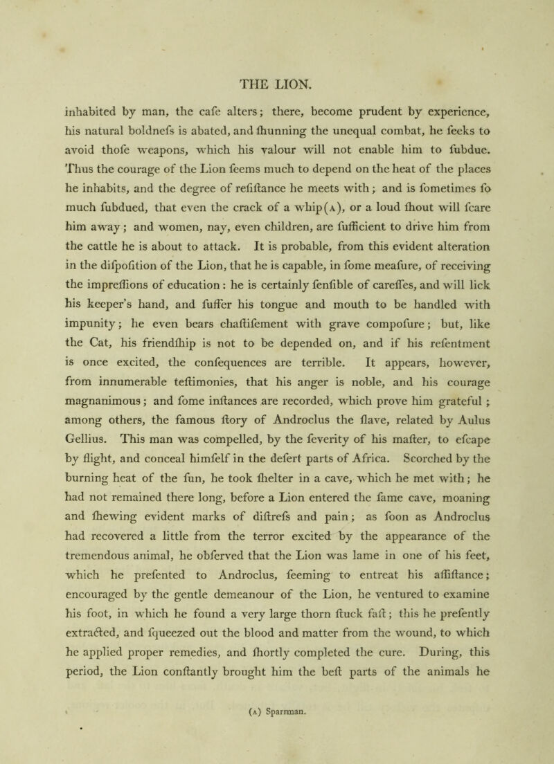 inhabited by man, the cafe alters; there, become prudent by experience, his natural boldnefs is abated, and fhunning the unequal combat, he feeks to avoid thofe weapons, which his valour will not enable him to fubdue. 'riius the courage of the Lion feems much to depend on the heat of the places he inhabits, and the degree of reliftance he meets with; and is fometimes fo much fubdued, that even the crack of a whip (a), or a loud thout will fcare him away; and women, nay, even children, are fufficient to drive him from the cattle he is about to attack. It is probable, from this evident alteration in the difpolition of the Lion, that he is capable, in fome meafure, of receiving the impreflions of education : he is certainly fenfible of carelTes, and will lick his keeper’s hand, and fufFer his tongue and mouth to be handled with impunity; he even bears challifement with grave compofure; but, like the Cat, his friendlliip is not to be depended on, and if his refentment is once excited, the confequences are terrible. It appears, however, from innumerable teftimonies, that his anger is noble, and his courage magnanimous; and fome inllances are recorded, which prove him grateful ; among others, the famous dory of Androclus the Have, related by Aulus Gellius. This man was compelled, by the feverity of his mailer, to efcape by flight, and conceal himfelf in the defert parts of Africa. Scorched by the burning heat of the fun, he took Ihelter in a cave, which he met with; he had not remained there long, before a Lion entered the fame cave, moaning and Ihewing evident marks of dillrefs and pain; as foon as Androclus had recovered a little from the terror excited by the appearance of the tremendous animal, he obferved that the Lion was lame in one of his feet, which he prefented to Androclus, feeming to entreat his afliftance; encouraged by the gentle demeanour of the Lion, he ventured to examine his foot, in which he found a very large thorn lluck fall; this he prefently extracted, and fqueezed out the blood and matter from the wound, to which he applied proper remedies, and Ihortly completed the cure. During, this period, the Lion conllantly brought him the bell parts of the animals he (a) Sparrman.