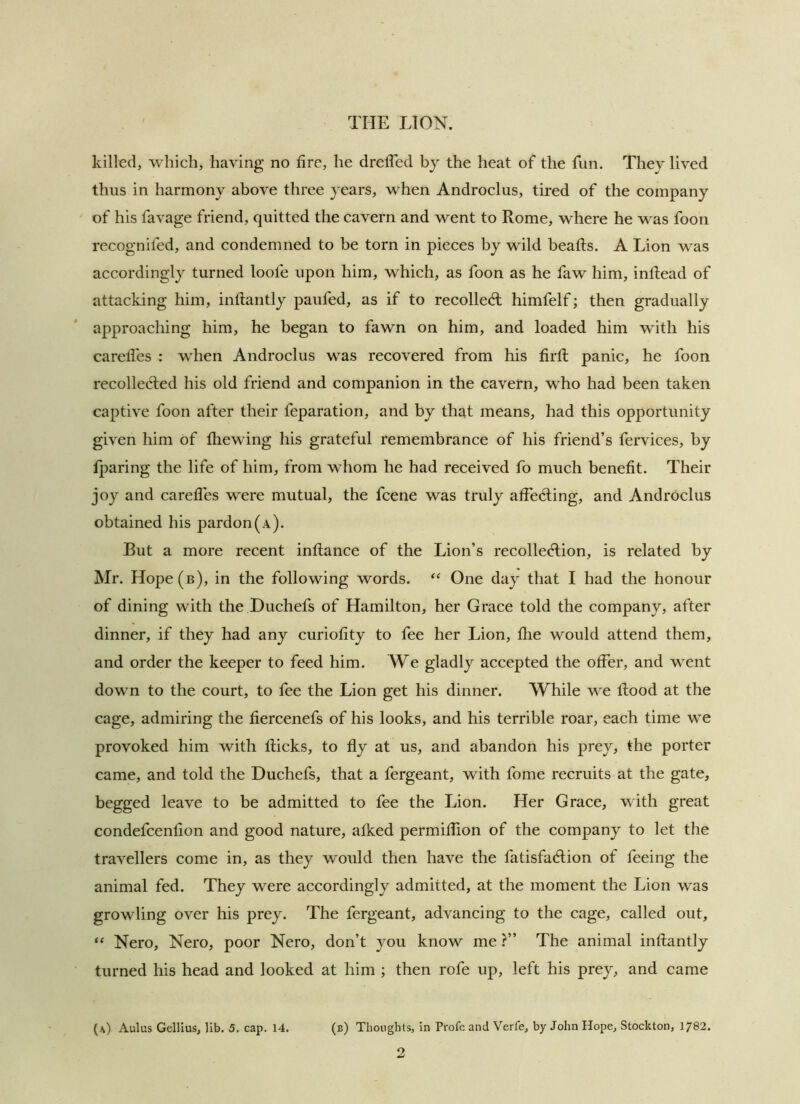 killed, which, having no fire, he dreffed by the heat of the fun. They lived thus in harmony above tliree years, when Androclus, tired of the company of his favage friend, quitted the cavern and went to Rome, where he was foon recognifed, and condemned to be torn in pieces by wild beafts. A Lion was accordingly turned loofe upon him, which, as foon as he faw him, inflead of attacking him, inftantly paufed, as if to recoiled: himfelf; then gradually approaching him, he began to fawn on him, and loaded him with his caredes : when Androclus was recovered from his firll panic, he foon recolleded his old friend and companion in the cavern, who had been taken captive foon after their feparation, and by that means, had this opportunity given him of fhewing his grateful remembrance of his friend’s fervices, by fjparing the life of him, from whom he had received fb much benefit. Their joy and carelTes were mutual, the feene was truly affeding, and Androclus obtained his pardon (a). But a more recent inflance of the Lion’s recolledion, is related by Mr. Hope (b), in the following words. One day that I had the honour of dining with the JDuchefs of Hamilton, her Grace told the company, after dinner, if they had any curiofity to fee her Lion, die would attend them, and order the keeper to feed him. We gladly accepted the offer, and went down to the court, to fee the Lion get his dinner. While we flood at the cage, admiring the dercenefs of his looks, and his terrible roar, each time we provoked him with dicks, to dy at us, and abandon his prey, the porter came, and told the Duchefs, that a fergeant, with fome recruits at the gate, begged leave to be admitted to fee the Lion. Her Grace, with great condefeendon and good nature, afked permidion of the company to let the travellers come in, as they would then have the fatisfablion of feeing the animal fed. They w^ere accordingly admitted, at the moment the Lion was growling over his prey. The fergeant, advancing to the cage, called out, “ Nero, Nero, poor Nero, don’t you know me ?” The animal indantly turned his head and looked at him ; then rofe up, left his prey, and came {\) Aulus Gellius, lib. 5, cap. 14. (b) Thoughts, in Profe and Verfe, by John Hope, Stockton, 1782. 2