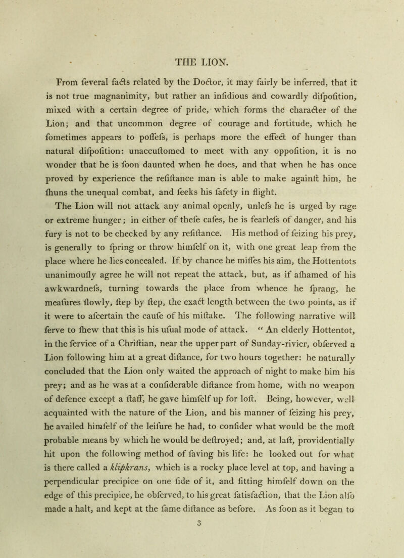 From feveral fadls related by the Doctor, it may fairly be inferred, that it is not true magnanimity, but rather an inlidious and cowardly difpolition, mixed with a certain degree of pride, which forms the character of the Lion; and that uncommon degree of courage and fortitude, which he fometimes appears to poUefs, is perhaps more the effedl of hunger than natural dilpofition: unaccuftomed to meet with any oppofition, it is no wonder that he is foon daunted when he does, and that when he has once proved by experience the refiftance man is able to make againft him, he Ihuns the unequal combat, and feeks his fafety in flight. The Lion will not attack any animal openly, unlefs he is urged by rage or extreme hunger; in either of thefe cafes, he is fearlefs of danger, and his fury is not to be checked by any refiftance. His method of feizing his prey, is generally to fpring or throw himfelf on it, with one great leap from the place where he lies concealed. If by chance he milfes his aim, the Hottentots unanimoufly agree he will not repeat the attack, but, as if alhamed of his awkwardnefs, turning towards the place from whence he Iprang, he meafures flowly, ftep by ftep, the exadl length between the two points, as if it were to afcertain the caufe of his miftake. The following narrative will ferve to fliew that this is his ufual mode of attack. An elderly Hottentot, in the fervice of a Chriftian, near the upper part of Sunday-rivier, obferved a Lion following him at a great diftance, for two hours together: he naturally concluded that the Lion only waited the approach of night to make him his prey; and as he was at a confiderable diftance from home, with no weapon of defence except a ftaff, he gave himfelf up for loft. Being, however, well acquainted with the nature of the Lion, and his manner of feizing his prey, he availed himfelf of the leifure he had, to conftder what would be the moft probable means by which he would be deftroyed; and, at laft, providentially hit upon the following method of faving his life: he looked out for what is there called a klipkrans, which is a rocky place level at top, and having a perpendicular precipice on one flde of it, and fitting himfelf down on the edge of this precipice, he obferved, to his great fatisfadlion, that the Lion alfo made a halt, and kept at the fame diftance as before. As foon as it began to 3