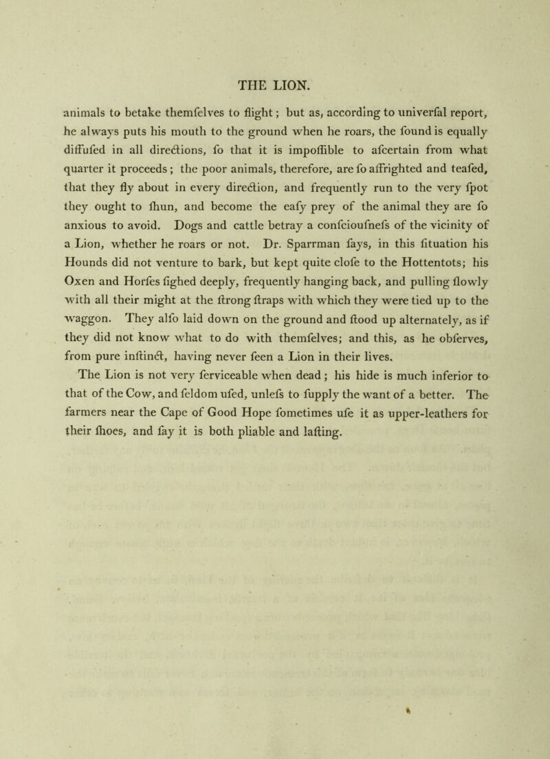 animals to betake themfelves to flight; but as, according to univerfal report, he always puts his mouth to the ground when he roars, the found is equally difFufed in all dired;ions, fo that it is impoflible to afcertain from what quarter it proceeds; the poor animals, therefore, are fo affrighted and teafed, that they fly about in every dired;ion, and frequently run to the very fpot they ought to fhun, and become the eafy prey of the animal they are fo anxious to avoid. Dogs and cattle betray a confcioufnefs of the vicinity of a Lion, whether he roars or not. Dr. Sparrman fays, in this fltuation his Hounds did not venture to bark, but kept quite clofe to the Hottentots; his Oxen and Horfes fighed deeply, frequently hanging back, and pulling flowly with all their might at the llrong tlraps with which they were tied up to the waggon. They alfo laid down on the ground and flood up alternately, as if they did not know what to do with themfelves; and this, as he obferves, from pure inflindl, having never feen a Lion in their lives. The Lion is not very ferviceable when dead; his hide is much inferior to that of the Cow, and feldom ufed, unlefs to fupply the want of a better. The farmers near the Cape of Good Hope fometimes ufe it as upper-leathers for their flioes, and fay it is both pliable and lafling.