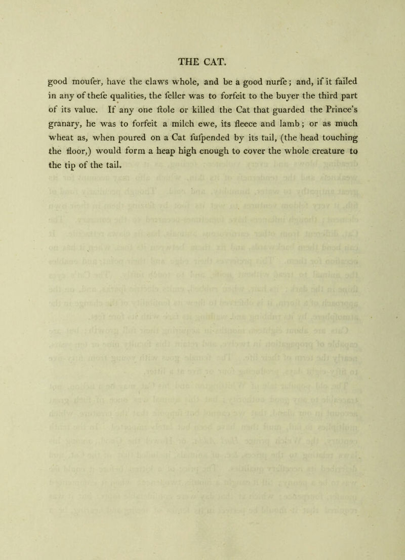 good moufer, have the claws whole, and be a good nurfe; and, if it failed in any of thefe qualities, the feller was to forfeit to the buyer the third part of its value. If any one ftole or killed the Cat that guarded the Prince’s granary, he was to forfeit a milch ewe, its fleece and lamb; or as much wheat as, when poured on a Cat fulpended by its tail, (the head touching the floor,) would form a heap high enough to cover the whole creature to the tip of the tail.