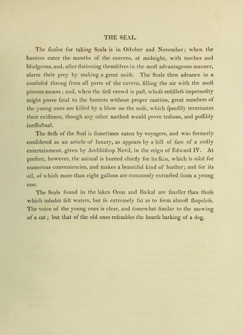 The feafoii for taking Seals is in Odlober and November; when the hunters enter the mouths of the caverns, at midnight, with torches and bludgeons, and, after Ifationing themfelves in the moll advantageous manner, alarm their prey by making a great noife. The Seals then advance in a confufed throng from all parts of the cavern, filling the air with the mod piteous moans ; and, when the firfi; crowd is paft, whofe refiftlefs impetuofity might prove fatal to the hunters without proper caution, great numbers of the young ones are killed by a blow on the nofe, which Ipeedily terminates their exiftence, though any other method would prove tedious, and pofiibly ineffedlual. The flefli of the Seal is fometimes eaten by voyagers, and was formerly confidered as an article of luxury, as appears by a bill of fare of a cofily entertainment, given by Archbifiiop Nevil, in the reign of Edward IV. At prefent, however, the animal is hunted chiefly for its fkin, which is ufed for numerous conveniencies, and makes a beautiful kind of leather; and for its oil, of which more than eight gallons are commonly extradled from a young one. The Seals found in the lakes Oron and Baikal are fmallcr than thofe which inhabit fait waters, but fo extremely fat as to feem almofl; fliapelefs. The voice of the young ones is clear, and fomewhat fimilar to the mewing of a cat; but that of the old ones refeinbles the hoarfe barking of a dog.