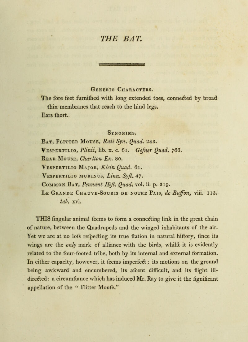 Generic Characters. The fore feet furnifhed with long extended toes, conneAed by broad thin membranes that reach to the hind legs. Ears fliort. Synonims. Bat, Flitter Mouse, Raii Syn, Quad. 243. Vespertilio, Plinii, lib. x. c. 6i. Gefner Quad. 7Q6. Rear Mouse, Charlton Ex. 80. Vespertilio Major, Klein Quad. 61. Vespertilio murinus, Linn. Syjl, A7. Common Bat, Pennant Hijl. Quad. vol. ii. p. 319. Le Grande Chauve-Souris de notre Pais, de Buffon, viii. 113. tab. xvi. THIS lingular animal feems to form a connecfling link in the great chain of nature, between the Quadrupeds and the winged inhabitants of the air. Yet we are at no lofs refpeAing its true llation in natural hiftory, lince its wings are the only mark of alliance with the birds, whilft it is evidently related to the four-footed tribe, both by its internal and external formation. In either capacity, however, it feems imperfedl; its motions on the ground being awkward and encumbered, its afcent difficult, and its flight ill- direded: a circumftance which has induced Mr. Ray to give it the flgnificant appellation of the Flitter Moufe.”