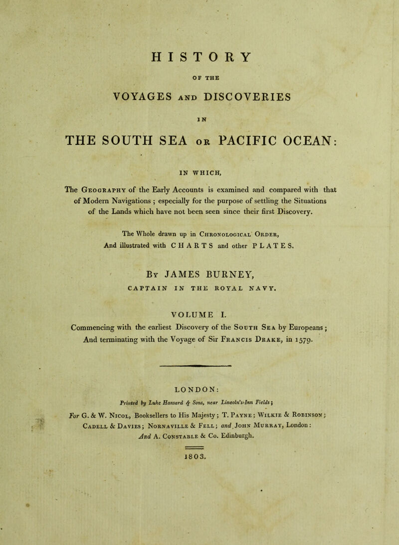 HISTORY OF THE VOYAGES and DISCOVERIES IN THE SOUTH SEA or PACIFIC OCEAN: IN WHICH, The Geography of the Early Accounts is examined and compared with that of Modern Navigations ; especially for the purpose of settling the Situations of the Lands which have not been seen since their first Discovery. The Whole drawn up in Chronological Order, And illustrated with CHARTS and other PLATES. By JAMES BURNEY, CAPTAIN IN THE ROYAL NAVY. VOLUME I. Commencing with the earliest Discovery of the South Sea by Europeans ; And terminating with the Voyage of Sir Francis Drake, in 1579. LONDON: Printed by Luke Hansard Sons, near Lincoln’s-Inn Fields; For G. & W. Nicol, Booksellers to His Majesty; T. Payne ; Wilkie & Robinson ; Cadell & Davies; Nornaville & Fell; o/ii John Murray, London: And A. Constable & Co. Edinburgh. 18 03.