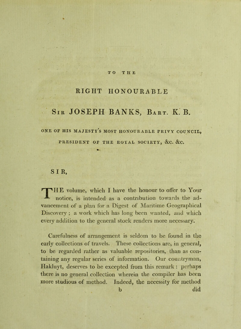 TO THE RIGHT HONOURABLE Sm JOSEPH BANKS, Bart. K. B. ONE OF HIS MAJESTY^ MOST HONOURABLE PRIVY COUNCIL, PRESIDENT OF THE ROYAL SOCIETY, &C. &C. SIR, nnHE volume, which I have the honour to offer to Your notice, is intended as a. contribution towards the ad- vancement of a plan for a Digest of Maritime Geographical Discovery ; a work which has long been wanted, and which every addition to the general stock renders more necessary. Carefulness of arrangement is seldom to be found in the early collections of travels. These collections are, in general, to be regarded rather as valuable repositories, than as con- taining any regular series of information. Our countryman, Hakluyt, deserves to be excepted from this remark : perhaps there is no general collection wherein the compiler has been more studious of method. Indeed, the necessity for method b did