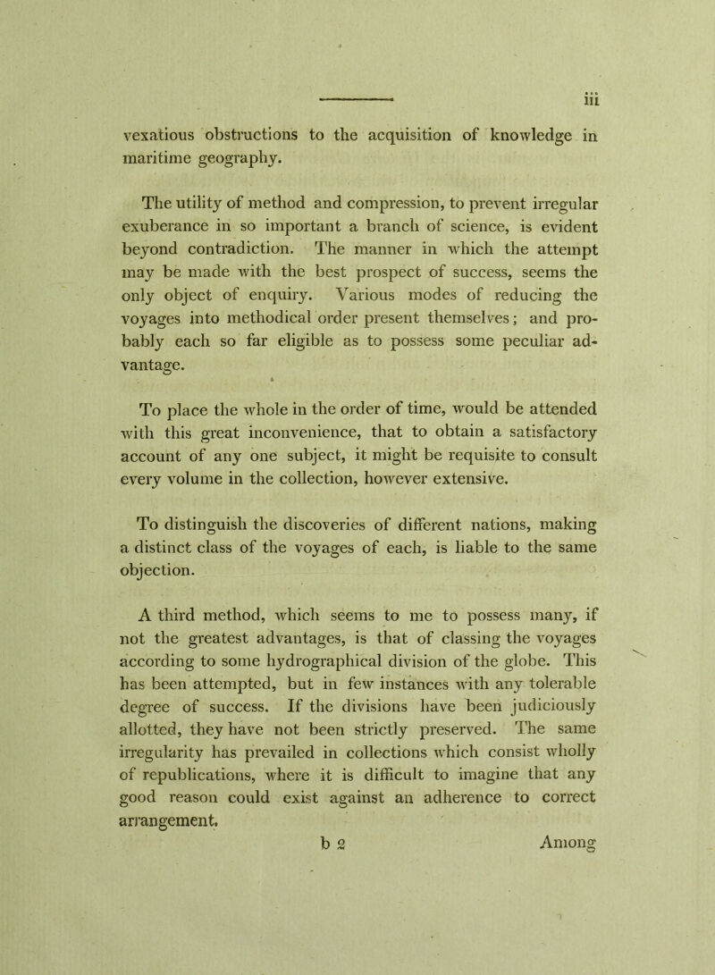 vexatious obstructions to the acquisition of knowledge in maritime geography. The utility of method and compression, to prevent irregular exuberance in so important a branch of science, is evident beyond contradiction. The manner in which the attempt may be made with the best prospect of success, seems the only object of enquiry. Various modes of reducing the voyages into methodical order present themselves; and pro- bably each so far eligible as to possess some peculiar ad- vantage. 4 To place the whole in the order of time, would be attended with this great inconvenience, that to obtain a satisfactory account of any one subject, it might be requisite to consult every volume in the collection, however extensive. To distinguish the discoveries of different nations, making a distinct class of the voyages of each, is liable to the same objection. A third method, which seems to me to possess many, if not the greatest advantages, is that of classing the voyages according to some hydrographical division of the globe. This has been attempted, but in few instances with any tolerable degree of success. If the divisions have been judiciously allotted, they have not been strictly preserved. The same irregularity has prevailed in collections which consist wholly of republications, where it is difficult to imagine that any good reason could exist against an adherence to correct arrangement, b 2 Among