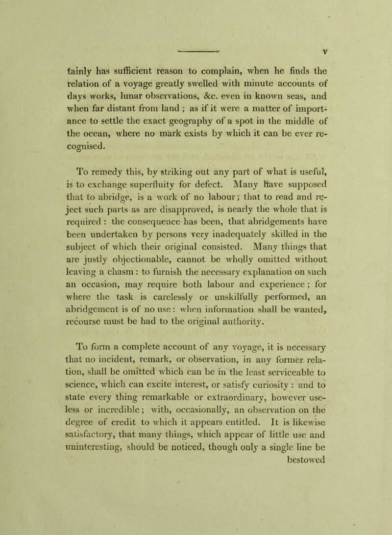 tainly has sufficient reason to complain, when he finds the relation of a voyage greatly swelled with minute accounts of days works, lunar observations, &c. even in known seas, and when far distant from land ; as if it were a matter of import- ance to settle the exact geography of a spot in the middle of the ocean, where no mark exists by which it can be ever re- cognised. To remedy this, by striking out any part of what is useful, is to exchange superfluity for defect. Many have supposed that to abridge, is a work of no labour; that to read and re- ject such parts as are disapproved, is nearly the whole that is required : the consequence has been, that abridgements have been undertaken by persons very inadequately skilled in the subject of which their original consisted. Many things that are justly objectionable, cannot be wholly omitted without leaving a chasm : to furnish the necessary explanation on such an occasion, may require both labour and experience; for where the task is carelessly or unskilfully performed, an abridgement is of no use: when information shall be wanted, recourse must be had to the original authority. To form a complete account of any voyage, it is necessary that no incident, remark, or observation, in any former rela- tion, shall be omitted which can be in the least serviceable to science, which can excite interest, or satisfy curiosity : and to state every thing remarkable or extraordinary, however use- less or incredible; with, occasionally,- an observation on the degree of credit to which it appears entitled. It is likewise satisfactory, that many things, which appear of little use and uninteresting, should be noticed, though only a single line be bestowed