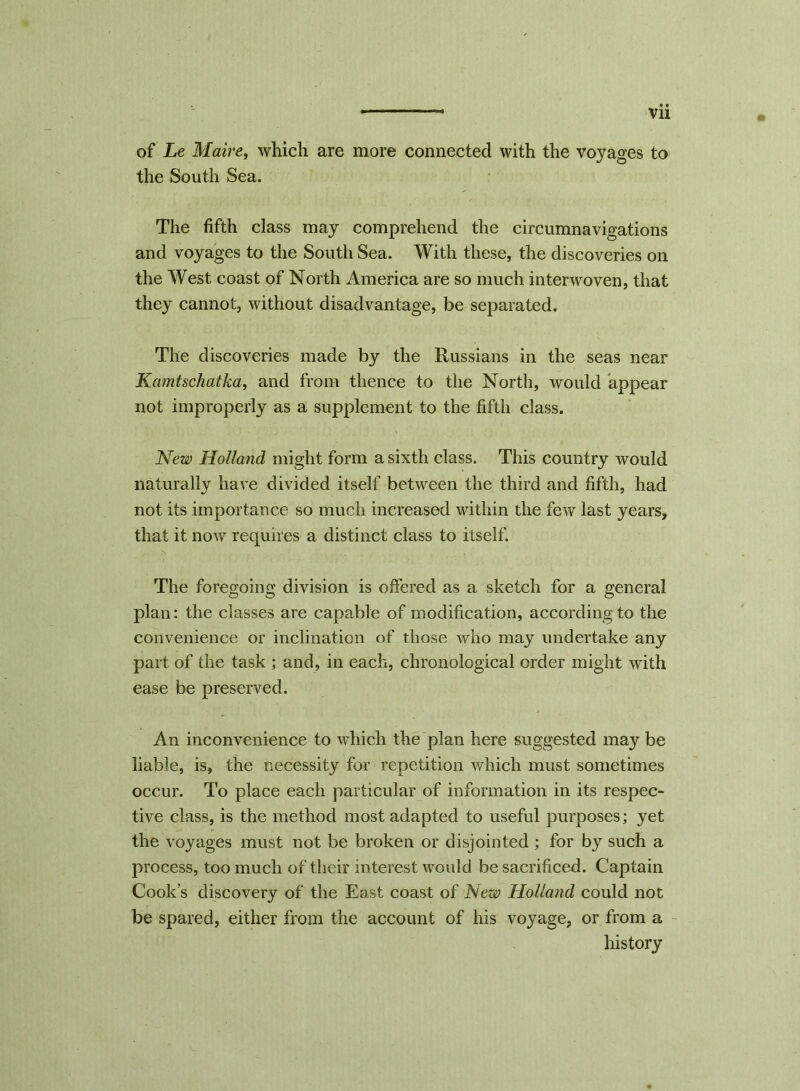 of Le Maire, which are more connected with the voyages to the South Sea. The fifth class may comprehend the circumnavigations and voyages to the South Sea. With these, the discoveries on the West coast of North America are so much interwoven, that they cannot, without disadvantage, be separated. The discoveries made by the Russians in the seas near Kamtschatka, and from thence to the North, would appear not improperly as a supplement to the fifth class. New Holland might form a sixth class. This country would naturally have divided itself between the third and fifth, had not its importance so much increased within the few last years, that it now requires a distinct class to itself. The foregoing division is offered as a sketch for a general plan: the classes are capable of modification, according to the convenience or inclination of those who may undertake any part of the task ; and, in each, chronological order might with ease be preserved. An inconvenience to which the plan here suggested may be liable, is, the necessity for repetition which must sometimes occur. To place each particular of information in its respec- tive class, is the method most adapted to useful purposes; yet the voyages must not be broken or disjointed ; for by such a process, too much of their interest would be sacrificed. Captain Cook’s discovery of the East coast of New Holland could not be spared, either from the account of his voyage, or from a history