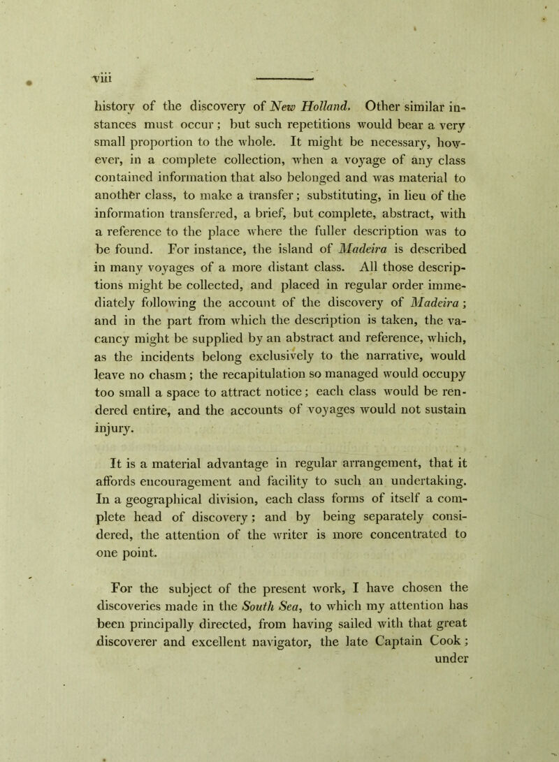 history of the discovery of New Holland. Other similar in- stances must occur; but such repetitions would bear a very small proportion to the whole. It might be necessary, how- ever, in a complete collection, when a voyage of any class contained information that also belonged and was material to another class, to make a transfer; substituting, in lieu of the information transferred, a brief, but complete, abstract, with a reference to the place where the fuller description was to be found. For instance, the island of Madeira is described in many voyages of a more distant class. All those descrip- tions might be collected, and placed in regular order imme- diately following the account of the discovery of Madeira ; and in the part from which the description is taken, the va- cancy might be supplied by an abstract and reference, which, as the incidents belong exclusively to the narrative, would leave no chasm; the recapitulation so managed would occupy too small a space to attract notice; each class would be ren- dered entire, and the accounts of voyages would not sustain injury. It is a material advantage in regular arrangement, that it affords encouragement and facility to such an undertaking. In a geographical division, each class forms of itself a com- plete head of discovery; and by being separately consi- dered, the attention of the writer is more concentrated to one point. For the subject of the present work, I have chosen the discoveries made in the South Sea, to which my attention has been principally directed, from having sailed with that great discoverer and excellent navigator, the late Captain Cook; under