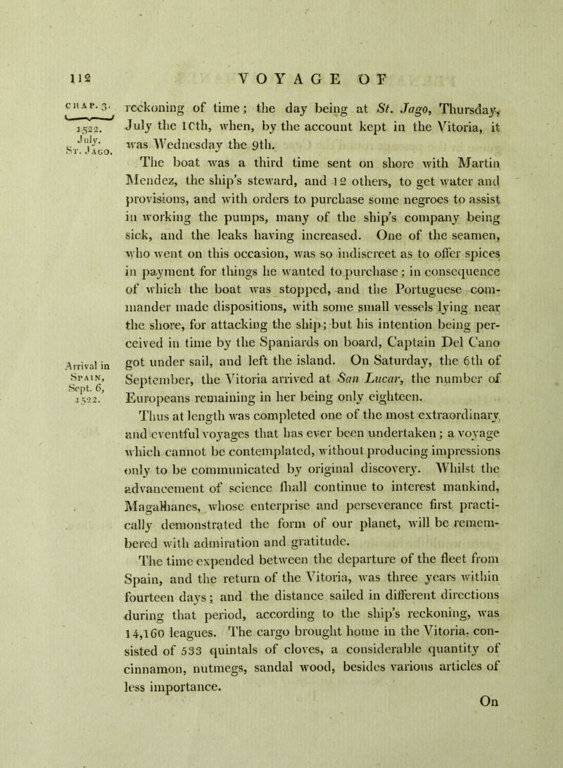 C H A P. 3, <i. — „ -■ 1522. July. St. J ago. .Arrival in Spain, Sept. 6, 1522. reckoning of time; the day being at St. Jago, Thursday, July the ICth, when, by the account kept in the Vitoria, it was Wednesday the 9th. The boat was a third time sent on shore with Martin Mendez, the ship’s steward, and 12 others, to get water and provisions, and with orders to purchase some negroes to assist in working the pumps, many of the ship’s company being sick, and the leaks having increased. One of the seamen, who went on this occasion, was so indiscreet as to offer spices in payment for things he wanted to purchase; in consequence of which the boat was stopped, and the Portuguese com- mander made dispositions, with some small vessels lying near the shore, for attacking the ship; but his intention being per- ceived in time by the Spaniards on board, Captain Del Cano got under sail, and left the island. On Saturday, the 6th of September, the Vitoria arrived at San Lucar, the number of Europeans remaining in her being only eighteen. Thus at length was completed one of the most extraordinary and eventful voyages that has ever been undertaken ; a voyage which cannot be contemplated, without producing impressions only to be communicated by original discovery. Whilst the advancement of science fhall continue to interest mankind, MagaHianes, whose enterprise and perseverance first practi- cally demonstrated the form of our planet, will be remem- bered with admiration and gratitude. The time expended between the departure of the fleet from Spain, and the return of the Vitoria, was three years within fourteen days; and the distance sailed in different directions during that period, according to the ship’s reckoning, was 14,160 leagues. The cargo brought home in the Vitoria, con- sisted of 533 quintals of cloves, a considerable quantity of cinnamon, nutmegs, sandal wood, besides various articles of less importance. On