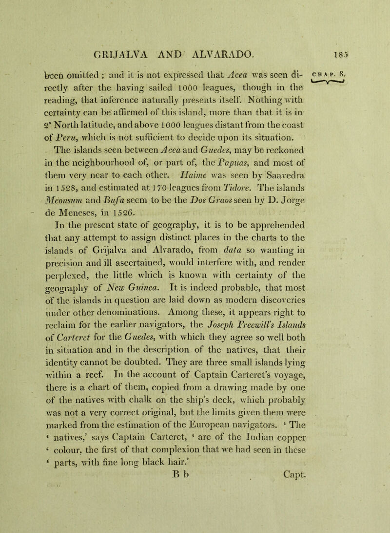 Ween omitted ; and it is not expressed that Acea was seen di- chap. 8. rectly after the having sailed 1000 leagues, though in the reading, that inference naturally presents itself. Nothing with certainty can be affirmed of this island, more than that it is in 2° North latitude, and above 1000 leagues distant from the coast of Peru, which is not sufficient to decide upon its situation. The islands seen between Acea and Guecles, may bo reckoned in the neighbourhood of, or part of, the Papuas, and most of them very near to each other. Iiaime was seen by Saavedra in 1528, and estimated at 170 leagues from Tidore. The islands Meonsum and Bufa seem to be the Dos Graos seen by D. Jorge de Meneses, in 1526. In the present state of geography, it is to be apprehended that any attempt to assign distinct places in the charts to the islands of Grijalva and Alvarado, from data so wanting in precision and ill ascertained, would interfere with, and render perplexed, the little which is known with certainty of the geography of New Guinea. It is indeed probable, that most of the islands in question are laid down as modern discoveries under other denominations. Among these, it appears right to reclaim for the earlier navigators, the Joseph Freewill's Islands of Carteret for the Guedes, with which they agree so well both in situation and in the description of the natives, that their identity cannot be doubted. They are three small islands lying within a reef. In the account of Captain Carteret’s voyage, there is a chart of them, copied from a drawing made by one of the natives with chalk on the ship’s deck, which probably was not a very correct original, but the limits given them were marked from the estimation of the European navigators. 4 The 4 natives,’ says Captain Carteret, 4 are of the Indian copper 4 colour, the first of that complexion that we had seen in these 4 parts, with fine long black hair.’ B b Capt.