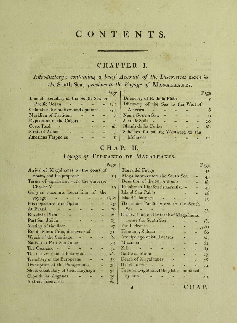 CONTENTS CHAPTER I. Introductory; containing a brief Account of the Discoveries made in the South Sea, previous to the Voyage of Magalhanes. Page Line of boundary of the South Sea or Pacific Ocean - - - - 1, 2 Columbus, his motives and opinions - 2, 3 Meridian of Partition 3 Expedition of the Cabots 4 Corle Real - - - - ib. Strait of Anian - - - - 5 Americus Vespucius 6 Difcovery of R. de la Plata Difcovery of the Sea to the West of America - - - - Name South Sea - Juan de Solis - - — Ifiands de las Perlas - Schemes for sailing Westward to the Moluccas - Page Voyage of Fernando de Magalhanes. 1 ib. 11 Page Arrival of Magalhanes at the court of Spain, and his proposals Terms of agreement with the emperor 13 Charles V. - Original accounts remaining of the 15 voyage - - - - - 16,18 His departure from Spain - *9 At Brazil - - - - 20 Rio dc la Plata - - 22 Port San Julian - - - - 25 Mutiny of the fleet - 27 Rio de Santa Cruz, discovery of - 31 Wreck of the Santiago - ib. Natives at Port San Julian - 33 The Guanaco - - - - - 34 The natives named Pata-gones - - ib. Treachery of the Europeans - 35 Description of the Patagonians - 36 Short vocabulary^ of their language - 37 Cape de las Virgenes - 39 A strait discovered - ib. Page Tierra del Fuego - - - - 41 Magalhanes enters the South Sea - 43 Desertion of the St. Antonio - - ib. Passage in Pigafetta’s narrative - - 45 Island San Pablo - - - - 48 Island Tiburones - _ _ _ 4Q The name Pacific given to the South Sea ------ 51 Observations on the track of Magalhanes across the South Sea - ib. The Ladrones - 57>0q Humunu, Zuluan - - - - 60 Archipelago of St. Lazarus - - - ib. Mazagua - - - - - 61 Zebu ------ 6^ Battle at Matan 77 Death of Magalhanes - - ~S His character - - - - _ 7^ Circumnavigation of the globe com pleted by him - - - - - So d CHAP. o <0