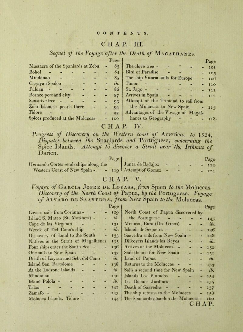 CHAP. III. Sequel of the Voyage after the Death of Magalhanes. Massacre of the Spaniards at Zebu Page - 83 Bohol - - 84 Mindanao - - 85 Cagayan Sooloo - - - ib. Puluan - - 80 Borneo port and city - 87 Sensitive tree - - 93 Zolo Islands: pearls there - 94 Tidore - - 97 Spices produced at the Moluccas - 100 - C H A Page The clove tree - 101 Bird of Paradise - - - - 105 The ship Vitoria sails for Europe - iot> Timor - - - - _ - no St. Jago -111 Arrives in Spain - - - - 112 Attempt of the Trinidad to sail from the Moluccas to New Spain - 115 Advantages of the Voyage of Magal- hanes to Geography - - - 118 P. IV. Progress of Discovery on the Tie stern coast of America, to 1524, Disputes between the Spaniards and Portuguese, concerning the Spice Islands. Attempt to discover a Strait near the Isthmus of Darien. Page Hernando Cortes sends ships along the Western Coast of New Spain - - 119 Junta de Badajoz Attempt of Gomez Page - 122, - 124 C II A P. V. Voyage of Garcia Jofre de Loy as a, from Spain to the Moluccas. Discovery of the North Coast of Papua, by the Portuguese. Voyage of Alvaro de Saavedra, from New Spain to the Moluccas. lJage Loyasa sails from Corunna- - - 129 Island S. Mateo (St. Matthew) - - ib. Cape de las Virgenes - - - 131 Wreck of Del Cano’s ship - - ib. Discovery of Land to the South - 133 Natives in the Strait of Magalhanes 135 Four ships enter the South Sea - - 136 One sails to New Spain - - - 137 Death of Loyasa and Seb. del Cano - ib. Island San Bartolome - - - 138 At the Ladrone Islands - ib. Mindanao - - - - - 140 Island Polola - ib. Talao - - - - - -142 Zamafo - - - - - -143 Molucca Islands. Tidore -. - - 144 North Coast of Papua discovered by Page the Portuguese - - 145 Menusu, Bufu (Dos Graos) - ib-. Islands de Sequeira - - 146^ Saavedra sails from New Spain - - 148 Difcovers Islands los Reyes ib. Arrives at the Moluccas - - 150 Sails thence for New Spain - ■ 151 Land of Papua - - ib. Returns to the Moluccas - - 153 Sails a second time for New Spain - ib. Islands Los Pintados - 154 Los Buenos Jardines - *55 Death of Saavedra - - *57 The ship returns to the Moluccas - 15S The Spaniards abandon the Moluccas - 160