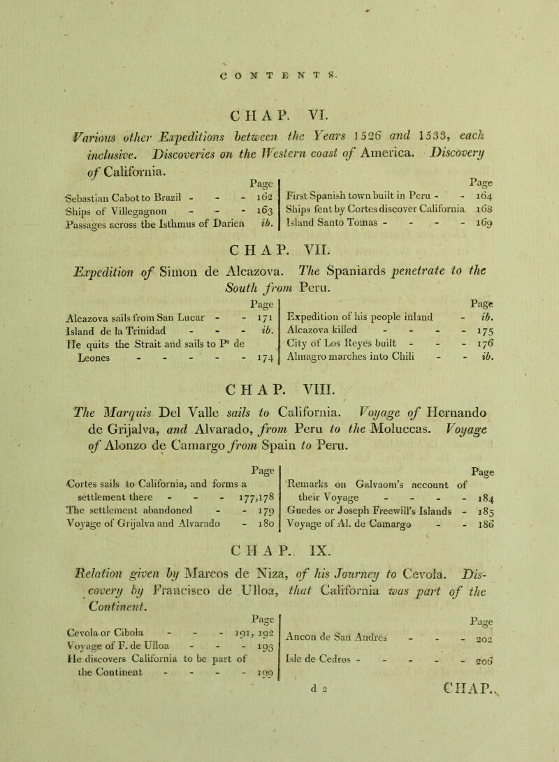 C H A P. VI. Various other Expeditions between the Years 1526 and inclusive. Discoveries on the Western coast of America. of California. Page 1533, each Discovery Page Sebastian Cabot to Brazil - - - 162 Ships of Villegagnon - 163 Passages across the Isthmus of Darien ib. First Spanish town built in Peru - - 164 Ships lent by Cortes discover California 16s Island Santo Tomas - - - - 169 C H A Expedition of Simon de Alcazov; South ft Page Alcazova sails from San Lucar - 171 Island de la Trinidad ib. He quits the Strait and sails to P° de Leones - - 1/4 P. VII. 1. The Spaniards penetrate to the om Peru. Page Expedition of his people inland ib. Alcazova killed - - 175 City of Los Reyes built - 176 Almagro marches into Chili ib. CHAP. VIII. The Marquis Del Valle sails to California. Voyage of Hernando de Grijalva, and Alvarado, from Peru to the Moluccas. Voyage of Alonzo de Camargo from Spain to Peru. Page Cortes sails to California, and forms a settlement there - 177,178 The settlement abandoned - - 179 Voyage of Grijalva and Alvarado - 180 C II A Page Remarks on Galvaom’s account of their Voyage - - - - 184 Guedes or Joseph Freewill’s Islands - 185 Voyage of Al. de Camargo - - 186 P. IX. Relation given by Marcos de Niza, of his Journey to Cevola. Dis- covery by Francisco de .Ulloa, Continent. Page Cevola or Cibola - mu 192 Voyage of F. de Ulloa - 193 He discovers California to be part of the Continent - 1QQ that California was part of the Ancon de San Andres _ . Page - 202 Isle de Cedros - - - - 200