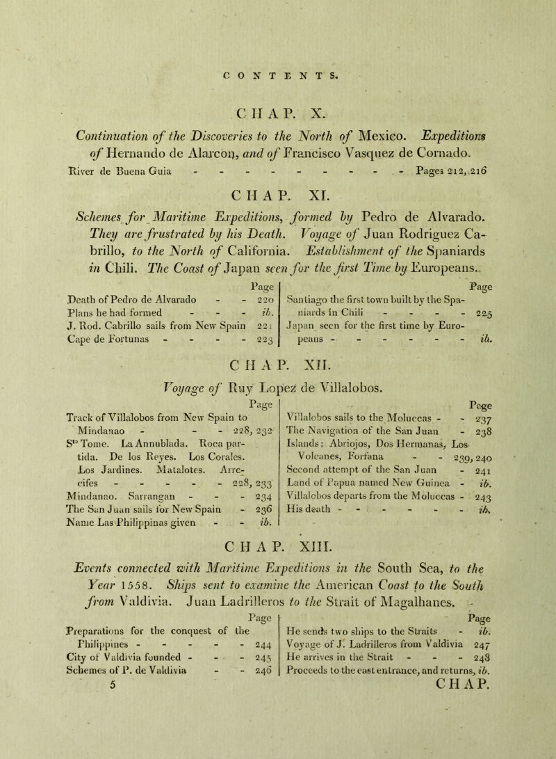 C H A P. X. Continuation of the Discoveries to the North of Mexico. Expeditions of Hernando de Alarcorj, and of Francisco Vasquez de Cornado. River tie Buena Guia - -- -- -- -- Pages 212, 216 CHAP. XI. Schemes for Maritime Expeditions, formed by Pedro de Alvarado. They are frustrated by his Death. Voyage of Juan Rodriguez Ca- brillo, to the North of California. Establishment of the Spaniards in Chili. The Coast of Japan seen for the first Time by Europeans, Page Death of Pedro de Alvarado - - 220 Plans he had formed - ib. J. Rod. Cabrillo sails from New Spain 221 Cape de Fortunas - - - - 223 Page Santiago tire first town built by the Spa- niards in Chili - - - 22.5 Japan seen for the first time by Euro- peans ------ ib. C H A P. XII. Voyage of Ray Lo Page Track of Villalobos from New Spain to Mindanao - - - 228, 232 Sn Tome. La Annublada. Roca par- tida. De los Reyes. Los Corales. Los Jardines. Matalotes. Arre- cifes ----- 228, 233 Mindanao. Sarrangan - 234 The San Juan sails lor New Spain - 236 Name Las Philippinas given - - ib. C H A P. :>ez de Villalobos. Page Villalobos sails to the Moluccas - - 237 The Navigation of the San Juan - 238 Islands: Ahriojos, Dos Hermanns., Los Volcanos, Forfana - - 239,240 Second attempt of the San Juan - 241 Land of Papua named New Guinea - ib. Villalobos departs from the Moluccas - 243 His death - - - - - ib. XIII. Events connected with Maritime Expeditions in the South Sea, to the Year 1558. Ships sent to examine the American Coast to the South from Valdivia. Juan Ladrilleros to the Strait of Magalhanes. Page Preparations for the conquest of the Philippines ----- 244 City of Valdivia founded - - - 245 Schemes of P. de Valdivia - - 240 5 Page He sends two ships to the Straits - ib. Voyage of J. Ladrilleros from Valdivia 247 He arrives in the Strait - - - 248 Proceeds to the east entrance, and returns, ib. CII A P.