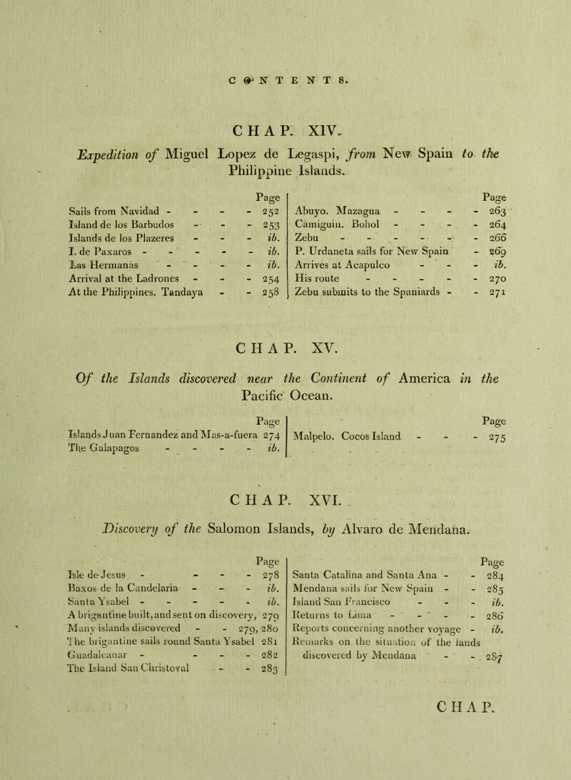 CHAP. XIV. Expedition of Miguel Lopez de Legaspi, from New Spain to the Philippine Islands. Sails from Navidad - Island de los Barbados Islands de los Plazeres I. de Paxaros - Las Hermanns Arrival at the Lad rones At the Philippines. Tandaya Page - 252 - 253 ib. ib. ib. - 254 - 258 Abuyo. Mazagua - Camiguin. Bohol - Zebu P. Urdaneta sails for New Spain Arrives at Acapulco His route - - - - Zebu submits to the Spaniards - Page - 263 - 264 - 266 - 269 - ib. - 270 - 271 CHAP. XV. Of the Islands discovered near the Continent of America in the Pacific Ocean. Page Islands Juan Fernandez and Mas-a-fuera 274 The Galapagos - ib. Malpelo. Cocos Island Page - 275 CHAP. XVI. Discovery of the Salomon Islands, hy Alvaro de Mendana. Page Isle de-Jesus - - 278 Baxos de la Candelaria - ib. Santa Ysabel - ib. A brigantine built, and sent on discovery, 27Q Many islands discovered - - 279,280 r]he brigantine sails round Santa Y sabel 281 Guadalcanal- - - 282 The Island San Christoval - - 283 Page Santa Catalina and Santa Ana - - 284 Mendana sails for New Spain - - 285 Island San Francisco - ib. Returns to Lima - - - - 286 Reports concerning another voyage - ib. Remarks on the situation of the iands discovered by Mendana CHAP.