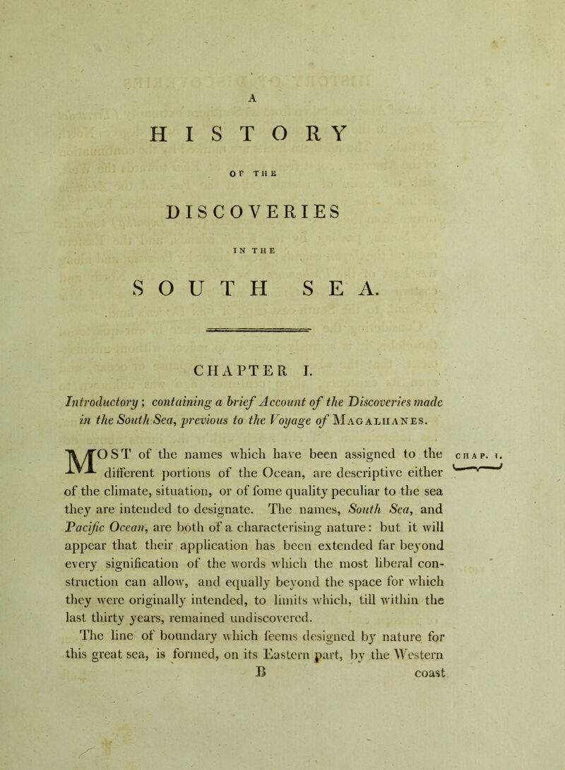 A HISTORY OF T H IS DISCOVERIES I N T H E SOUTH SEA. CHAPTER I. Introductory’, containing a brief Account of the Discoveries made in the South Sea, previous to the Voyage of Mag alii an es. Ti /TOST of the names which have been assigned to the different portions of the Ocean, are descriptive either of the climate, situation, or of fome quality peculiar to the sea they are intended to designate. The names, South Sea, and Pacific Ocean, are both of a characterising nature: but it will appear that their application has been extended far be}Tond every signification of the words which the most liberal con- struction can allow, and equally beyond the space for which they were originally intended, to limits which, till within the last thirty years, remained undiscovered. The line of boundary which feems designed by nature for this great sea, is formed, on its Eastern part, by the Western B coast CHAP. 1. * '